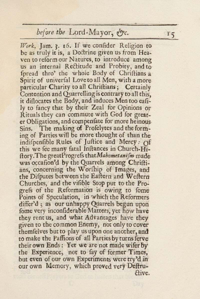 Work, Jam. j. 16. If we confider Religion to be as truly it is, a Doftrine given us from Hea¬ ven to reform our Natures, to introduce among us an internal Re&itude and Probity, and to fpread thro’ the whole Body of Chriftians a Spirit of univerfal Love to all Men, with a more particular Charity to ail Chriftians; Certainly Contention and Quarrelling is contrary to all this, it diflocates the Body, and induces Men too eafi- ly to fancy that by their Zeal for Opinions or Rituals they can commute with God for great¬ er Obligations, and compenfate for more heinous Sins. The making of Profelytes and the form¬ ing of Parties will be more thought of than the indifpenfible Rules of Juftice and Mercy; Qf this we fee many fatal Inftances in Church-Hi- ftory.The greatProgrefs that Mahomet anifm made was occafion’d by the Quarrels among Chrifti¬ ans, concerning the Worfhip of Images, and the Difputes between the Eaftern and Weftern Churches, and the vifible Stop put to the Pro- grefs of the Reformation is owing to fome Points of Speculation, in which the Reformers differ’d $ as our unhappy Quarrels begun upon fome very inconfiderable Matters, yet how have they rent us, and what Advantages have they given to the common Enemy, not only to cover themfelves but to play us upon one another, and to make the Paflions of all Parties by turns ferve their own Ends: Yet we are not made wifer by the Experience, not to fay of former Times, but even of our own Experiments were try’d in our own Memory, which proved very Deftru- ftive.