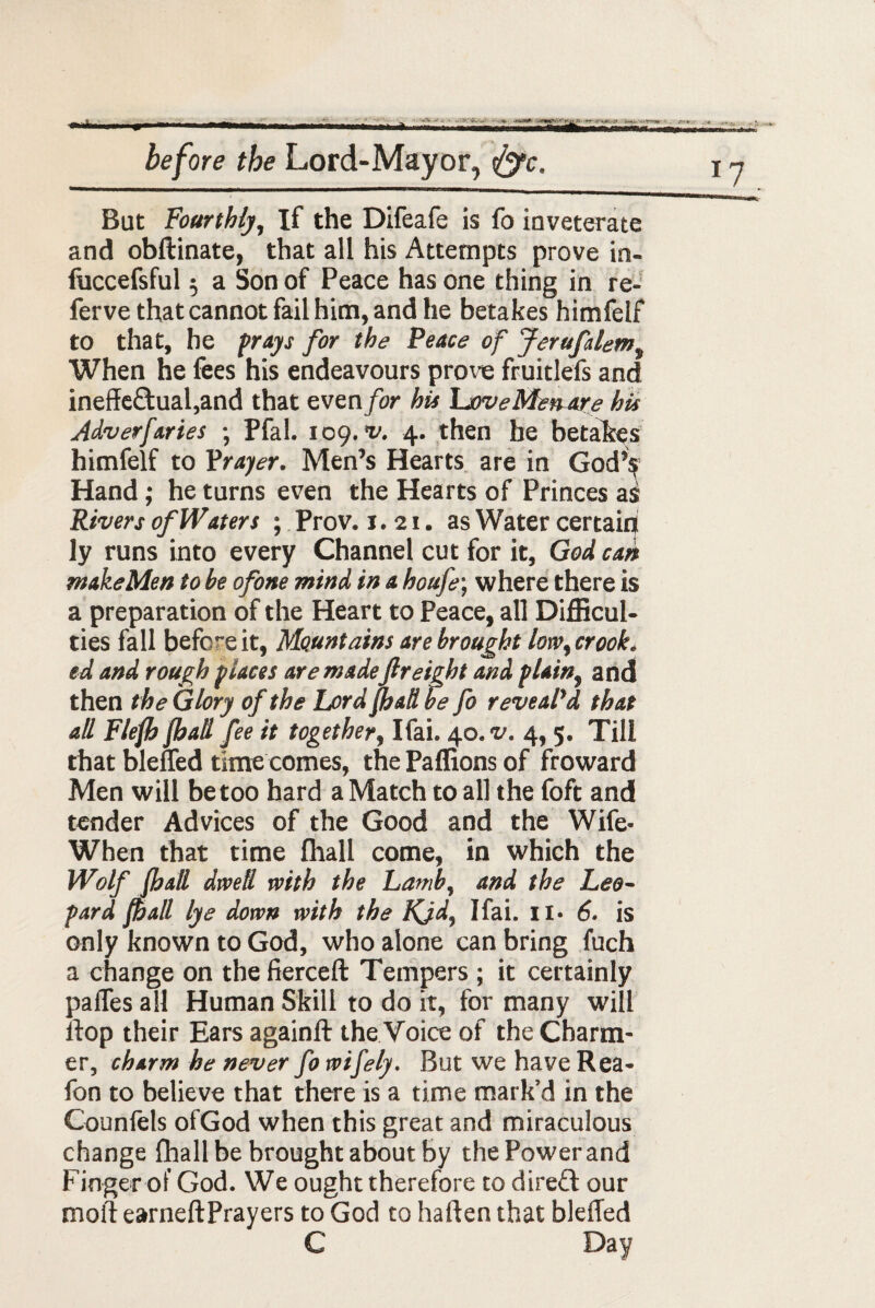 But Fourthly, If the Difeafe is fo inveterate and obftinate, that all his Attempts prove in- fuccefsful $ a Son of Peace has one thing in re- ferve that cannot fail him, and he betakes himfelf to that, he prays for the Peace of Jerufslem, When he fees his endeavours prove fruitlefs and ineffe£tual,and that even for hit LoveMen are his Adverfaries ; Pfal. 109. v. 4. then he betakes himfelf to Yrayer. Men’s Hearts are in God’s Hand ; he turns even the Hearts of Princes a^ Rivers of Waters ; Prov. 1.21. as Water certain ly runs into every Channel cut for it, God can makeMen to be ofone mind in a houfe\ where there is a preparation of the Heart to Peace, all Difficul¬ ties fall befceit, Mountains are brought low, crook, ed and rough places are madefreight and plain, and then the Glory of the Lord JhaH be fo reveal'd that all Flefj fhall fee it together, Ifai. 4.0. v. 4, 5. Till that blefled time comes, the Paffions of froward Men will be too hard a Match to all the foft and tender Advices of the Good and the Wife- When that time fhall come, in which the Wolf (hall dwell with the Lamb, and the Leo~ pard fall lye down with the Kjd, Ifai. it- 6. is only known to God, who alone can bring fuch a change on the fierceft Tempers ; it certainly paffes all Human Skill to do it, for many will llop their Ears againft the Voice of the Charm¬ er, charm he never fo wifely. But we have Rea- fon to believe that there is a time mark’d in the Counfels ofGod when this great and miraculous change fhall be brought about by the Power and Finger of God. We ought therefore to dire£t our moil earneftPrayers to God to haften that bleffed C Day