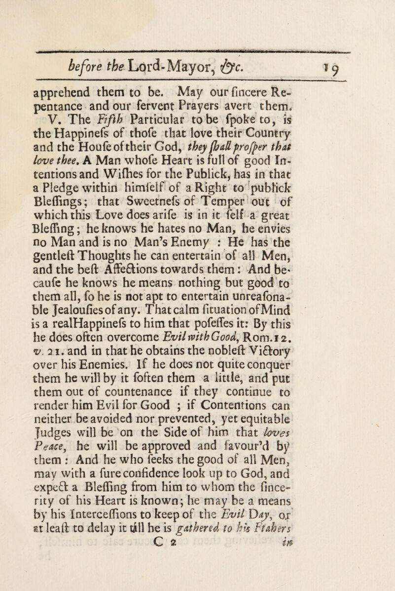 I.. tB f ll - ■- before fta Lord-Mayor, t&c. 19 ' ■ ■ ■ ' .Ml ... II ■■ ■ ■■ — ■ - - - ■ apprehend them to be. May our fincere Re¬ pentance and our fervent Prayers avert them. V. The Fifth Particular to be fpoke to, is the Happinefs of thofe that love their Country and the Houfe of their God, they (had profper that love thee. A Man whofe Heart is full of good In¬ tentions and Wilhes for the Publick, has in that a Pledge within himfelf of a Right to publick Bleffings; that Sweetnefs of Temper out of which this Love does arife is in it felf a great Bleffing; he knows he hates no Man, he envies no Man and is no Man’s Enemy : He has the gentleft Thoughts he can entertain of all Men, and the belt Affe&ions towards them: And be> caufe he knows he means nothing but good to them all, fo he is not apt to entertain unreafona- ble Jealoufies of any. That calm fituation ofMind is a realHappinefs to him that pofeffes it: By this he does often overcome Evil with Good, Rom. 12. v. 01. and in that he obtains the nobleft Vittory over his Enemies. If he does not quite conquer them he will by it foften them a little, and put them out of countenance if they continue to render him Evil for Good ; if Contentions can neither be avoided nor prevented, yet equitable Judges will be on the Side of him that loves Peace, he will be approved and favour’d by them : And he who feeks the good of all Men, may with a fure confidence look up to God, and expect a Bleffing from him to whom the fince- rity of his Heart is known; he may be a means by his Interceffions to keep of the Evil Day, o,r at leaft to delay it till he is gathered to hk Ftahers C 2 in