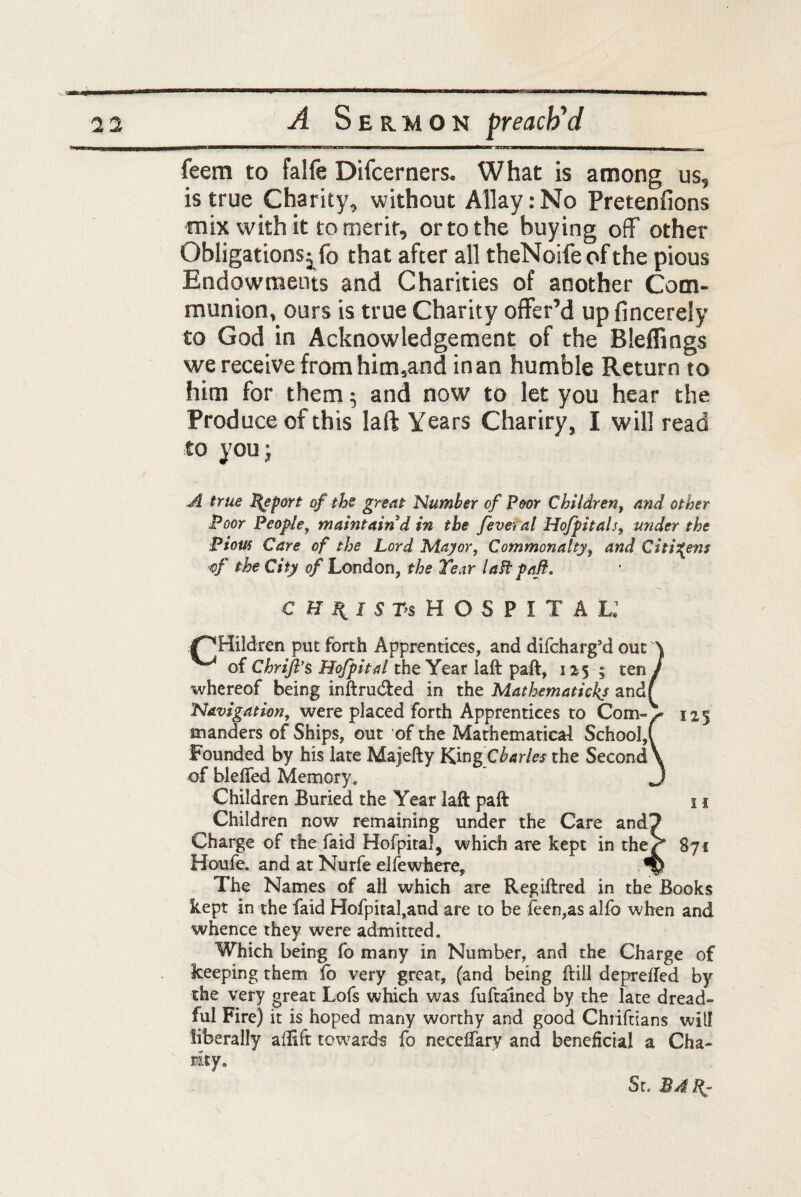 WMW8 WWB—I 11II ■ I ■ TWW—gg—B———i L>1 —I———K—W>W———Mwwtowiir^,, feem to falfe Difcerners. What is among us, is true Charity, without Allay:No Pretenfions mix with it to merit, or to the buying off' other Obligations jfo that after all theNoife of the pious Endowments and Charities of another Com¬ munion, ours is true Charity offer’d up (incerely to God in Acknowledgement of the Bleffings we receive from him,and in an humble Return to him for them 5 and now to let you hear the Produce of this laft Years Chariry, I will read to you; A true Report of tbs great Number of Poor Children, and other Poor People, maintain d in the fever al Hofpitals, under the Piom Care of the Lord Mayor, Commonalty, and Citizens of the City of London, the Tear laft paft. CHRIST* HOSPITAL.1 /^Hildren put forth Apprentices, and difeharg’d out \ ^ of Chrijf s Hojpital the Year laft paft, 12 5 ; ten / whereof being inftrudled in the Mathematickj andf Navigation, were placed forth Apprentices to Com¬ manders of Ships, out of the Mathematical School, Founded by his late Majefty Kin ^Charles the Second of blefted Memory, Children Buried the Year laft paft 11 Children now remaining under the Care and? Charge of the faid Hofpiral, which are kept in the/* 871 Houfe. and at Nurfe elfewhere, ^ The Names of all which are Regiftred in the Books kept in the faid Hofpital,aud are to be feen,as alfb when and whence they were admitted. Which being fo many in Number, and the Charge of keeping them fo very great, (and being ftiil deprefted by the very great Lofs which was fuftalned by the late dread¬ ful Fire) it is hoped many worthy and good Chriftians will liberally aflift towards fo neceffary and beneficial a Cha¬ nty.