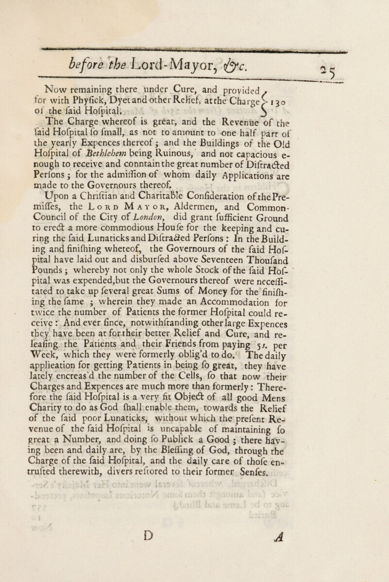 ' '* 1 I M- >11 ... —. -- ,, ..— before the Lord-Mayor, ff/c. Now remaining there under Cure, and provided/ for with Phyfick, Dyet and other Relief, at the Charge >130 of the faid Hofpital. ° 3 The Charge whereof is great, and the Revenue of the laid Hofpital fo fmall, as not to amount to one half part of the yearly Expences thereof; and the Buildings of the Old Hofpital of Bethlehem being Ruinous, and not capacious e- nough to receive and conntainthe great number of Diftradfed Perlons; for the admidion of whom daily Applications are made to the Governours thereof. Upon a Chriftian and Charitable Confideration of the Pre¬ mises, the Lord Mayor, Aldermen, and Common* Council of the City of London, did grant fufficient Ground to ered: a more commodious Houfe for the keeping and cu¬ ring the faid Lunaticks andDiftra#ed Perfons : In the Build¬ ing and finilhing wheteof, the Governours of the faid Hof- pital have laid out and disburfed above Seventeen Thoufand Pounds; whereby not only the whole Stock of the faid Hof¬ pital was expended,but the Governours thereof were necefii- tated to take up feveral great Sums of Money for the finifh¬ ing the fame ; wherein they made an Accommodation for twice the number of Patients the former Hofpital could re¬ ceive : And ever fince, notwirhftanding other large Expences they have been at for their better Relief and Cure, and re¬ leafing the Patients and their Friends from paying 5/, per Week, which they were formerly oblig’d to do. The daily application for getting Patients in being fo great, they have lately encreas'd the number of the Cells, fo that now their Charges and Expences are much more than formerly: There¬ fore the faid Hofpital is a very fit Objedt of all good Mens Charity to do as God fhall enable them, towards the Relief of the faid poor Lunaticks, without which the prefent Re¬ venue of the faid Hofpital is uncapable of maintaining fo great a Number, and doing fo Publick a Good ; there hav¬ ing been and daily are, by the Bleffing of God, through the Charge of the faid Hofpital, and the daily care of thofe en« trufted therewith, divers refcored to their former Senfes.