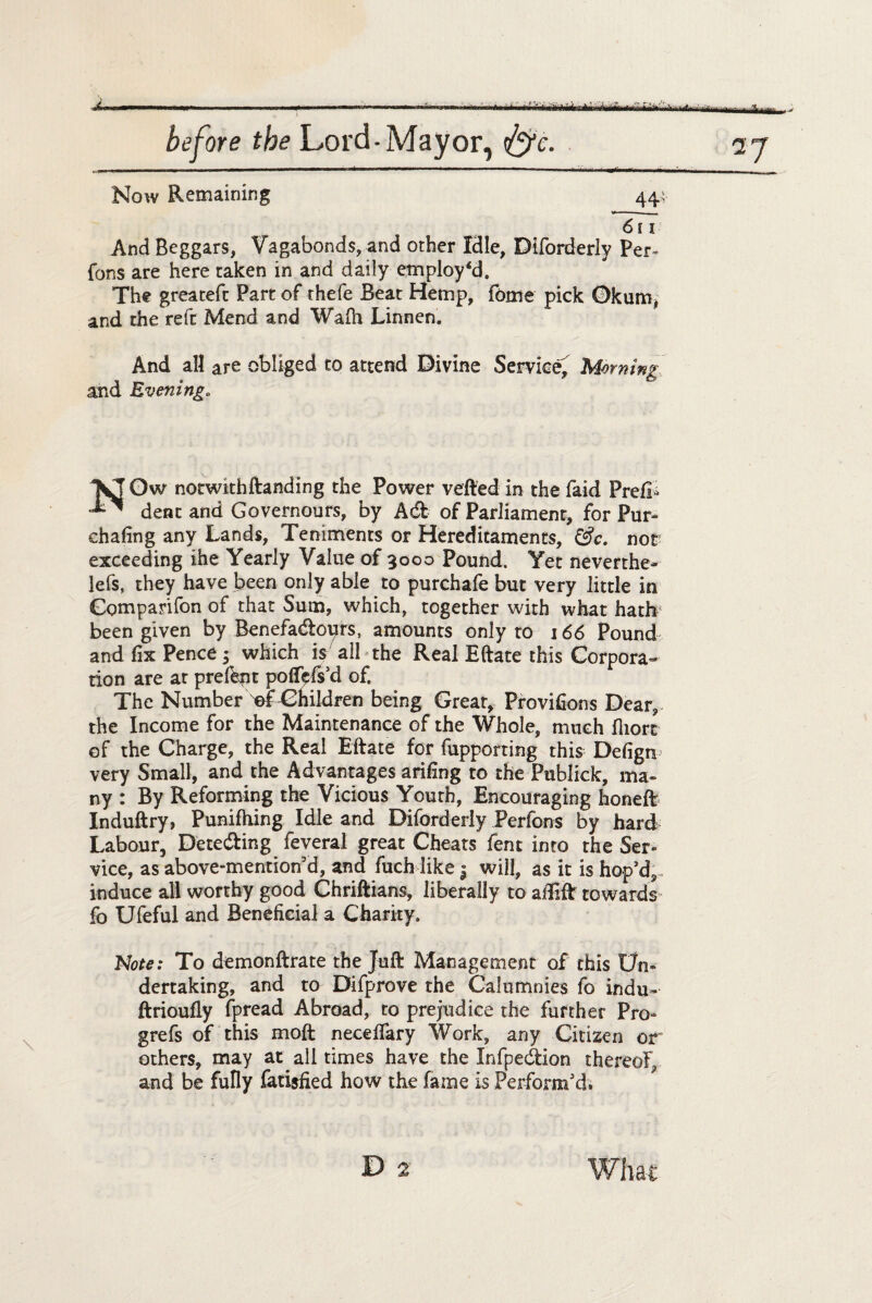 \kl^. ...T f • before the Lord-Mayor, fyc. 27 Now Remaining 44 611 And Beggars, Vagabonds, and other Idle, Diforderly Per¬ rons are here taken in and daily employ'd. The greatefc Part of thefe Beat Hemp, fome pick Okum, and the reft Mend and Wafh Linnen. And all are obliged to attend Divine Service^ Morning and Evening. Ow notwithftanding the Power vefted in the faid Prefix dent and Governours, by Adt of Parliament, for Pur- chafing any Lands, Teniments or Hereditaments, &c. nor exceeding ihe Yearly Value of 3000 Pound. Yet neverthe- lefs, they have been only able to purchafe but very little in Gomparifon of that Sum, which, together with what hath been given by Benefacftotyrs, amounts only to 166 Pound and fix Pence 5 which is all the Real Eftate this Corpora¬ tion are at prefbnt pofTcfs’d of. The Number ef Children being Great, Provifions Dear, the Income for the Maintenance of the Whole, much fliort of the Charge, the Real Eftate for fupporting this Defign very Small, and the Advantages arifing to the Publick, ma¬ ny : By Reforming the Vicious Youth, Encouraging honeft Induftry, Punifhing Idle and Diforderly Perfons by hard Labour, Dete&ing feveral great Cheats fent into the Ser¬ vice, as above-mention'd, and fuch like | will, as it is hop’d;, induce all worthy good Chriftians, liberally to aftift towards fo Ufeful and Beneficial a Charity. Note: To demonftrate the Juft Management of this Un¬ dertaking, and to Difprove the Calumnies fo indu- ftrioufly fpread Abroad, to prejudice the further Pro- grefs of this moft necelfary Work, any Citizen or others, may at all times have the Infpedtion thereof, and be fully fatijfied how the fame is Perform’d.