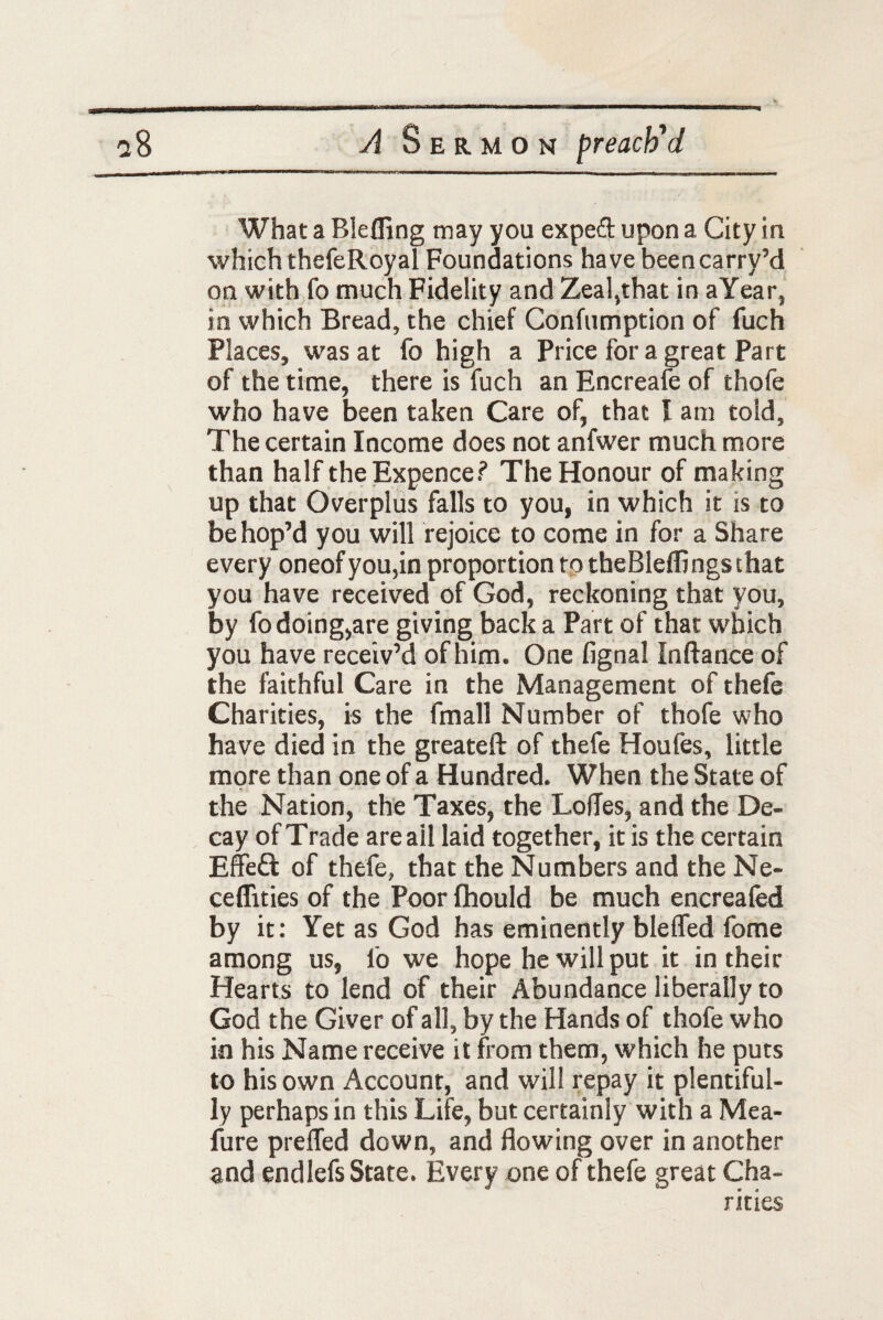 What a Blefling may you exped upon a City in which thefeRoyal Foundations have beencarrv’d on with fo much Fidelity and Zeal,that in aYear, in which Bread, the chief Confumption of fuch Places, was at fo high a Price fora great Part of the time, there is fuch an Encreafe of thofe who have been taken Care of, that I am told, The certain Income does not anfwer much more than half the Expence? The Honour of making up that Overplus falls to you, in which it is to be hop’d you will rejoice to come in for a Share every oneof you,in proportion to the Bleflings that you have received of God, reckoning that you, by fo doing,are giving back a Part of that which you have receiv’d of him. One fignal Inftance of the faithful Care in the Management of thefe Charities, is the fmall Number of thofe who have died in the greateft of thefe Houfes, little more than one of a Hundred. When the State of the Nation, the Taxes, the Lodes, and the De¬ cay of Trade are ail laid together, it is the certain Effect of thefe, that the Numbers and the Ne- ceflities of the Poor Ihould be much encreafed by it: Yet as God has eminently blefled fome among us, fo we hope he will put it in their Hearts to lend of their Abundance liberally to God the Giver of all, by the Hands of thofe who in his Name receive it from them, which he puts to his own Account, and will repay it plentiful¬ ly perhaps in this Life, but certainly with a Mea- fure prefled down, and flowing over in another and endlefs State. Every one of thefe great Cha¬ rities