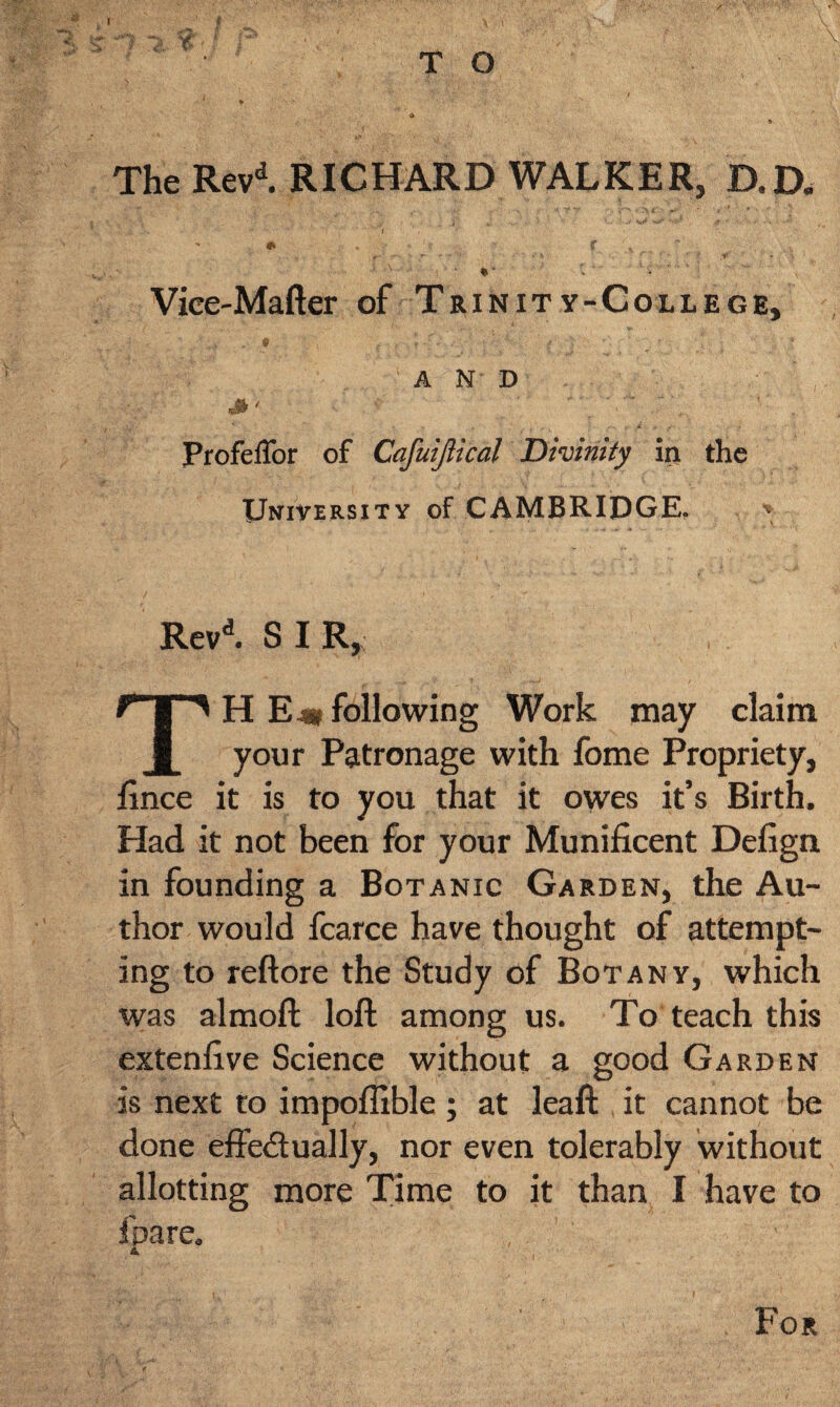 The Revd. RICHARD WALKER, D.D. ■ S'. • '  ( i y' * - r • f‘ ,«** «•*' ' •*'* •' * . .■'*! , • t y - . ' \ I ' ♦“ '• ^  . Vice-Mafter of Trinity-College, • . . ■ f. f ’ ' ; AND , -■ ProfelTor of Cafuijlical Divinity in the University of CAMBRIDGE. * Revd. S I R, TH E 4* following Work may claim your Patronage with fome Propriety, fmce it is to you that it owes it’s Birth. Had it not been for your Munificent Defign in founding a Botanic Garden, the Au¬ thor would fcarce have thought of attempt¬ ing to reftore the Study of Botany, which was almoft loft among us. To teach this extenfive Science without a good Garden is next to impoflible ; at Jeaft it cannot be done effectually, nor even tolerably without allotting more Time to it than I have to foare, A For