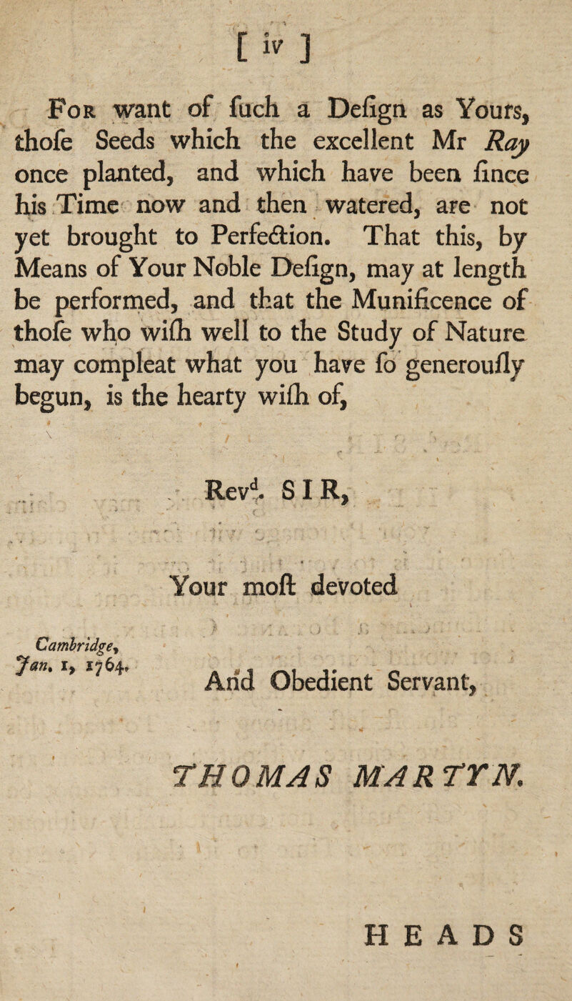 O ] For want of fuch a Defign as Yours, thofe Seeds which the excellent Mr Ray once planted, and which have been fince his Time now and then watered, are not yet brought to Perfection. That this, by Means of Your Noble Defign, may at length be performed, and that the Munificence of thofe who wifh well to the Study of Nature may compleat what you have fo generoufly begun, is the hearty wifh of, Revd. SIR, Your moft devoted Cambridge, Jan. i, 1764, Arid Obedient Servant, THOMAS MARTYN. HEADS