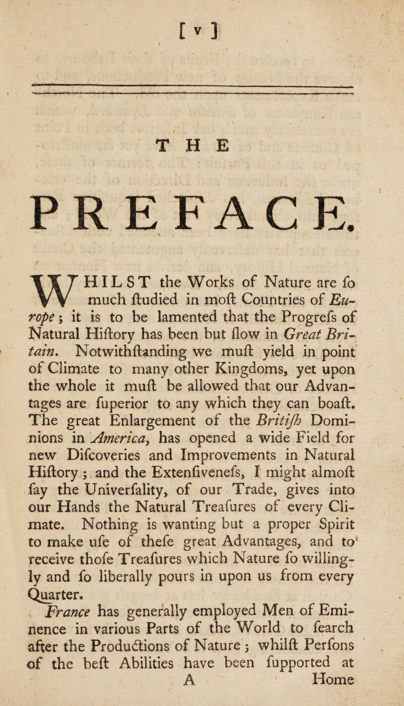 THE PREFACE. S • v * 1 WHILST the Works of Nature are fo much ftudied in moft Countries of Eu¬ rope 5 it is to be lamented that the Progrefs of Natural Hiftory has been but flow in Great Bri¬ tain. Notwithftanding we mull yield in point of Climate to many other Kingdoms, yet upon the whole it mu ft be allowed that our Advan¬ tages are fuperior to any which they can boaft. The great Enlargement of the Britijh Domi¬ nions in America, has opened a wide Field for new Difcoveries and Improvements in Natural Hiftory 3 and the Extenlivenefs, I might almoft fay the Univerfality, of our Trade, gives into our Hands the Natural Treafures of every Cli¬ mate. Nothing is wanting but a proper Spirit to make ufe of thefe great Advantages, and to receive thofe Treafures which Nature fo willing¬ ly and fo liberally pours in upon us from every Quarter. France has generally employed Men of Emi¬ nence in various Parts of the World to fearch after the Productions of Nature 3 whilft Perfons of the heft Abilities have been fupported at A ' Home