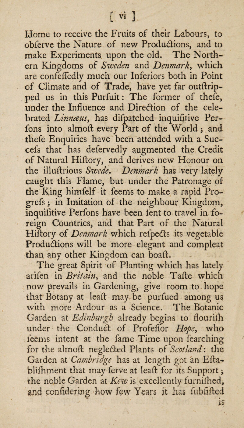 Home to receive the Fruits of their Labours, to obferve the Nature of new Productions, and to make Experiments upon the old. The North¬ ern Kingdoms of Sweden and Denmark, which are confefledly much our Inferiors both in Point of Climate and of Trade, have yet far outftrip- ped us in this Purfuit: The former of thefe, under the Influence and Direction of the cele¬ brated Linnaus, has difpatched inquifitive Per- fons into almofl: every Part of the World; and thefe Enquiries have been attended with a Suc- cefs that has defervedly augmented the Credit of Natural Hiftory, and derives new Honour on the illuftrious Swede. Denmark has very lately caught this Flame, but under the Patronage of the King himfelf it feems to make a rapid Pro- grefs, in Imitation of the neighbour Kingdom, inquifitive Perfons have been fent to travel in fo¬ reign Countries, and that Part of the Natural Hiftory of Denmark which refpeCts its vegetable Productions will be more elegant and compleat than any other Kingdom can boaft. The great Spirit of Planting which has lately arifen in Britain, and the noble Tafte which now prevails in Gardening, give room to hope that Botany at leaft may be purfued among us with more Ardour as a Science. The Botanic Garden at Edinburgh already begins to flaurifh under the Conduct of Profeflor Hope, who feems intent at the fame Time upon fearching for the almoft negleCted Plants of Scotland: the Garden at Cambridge has at length got an Efta- blilhment that may ferve at leaft for its Support; the noble Garden at Kew is excellently furnifhed, and confidering how few Years it has fubfifted