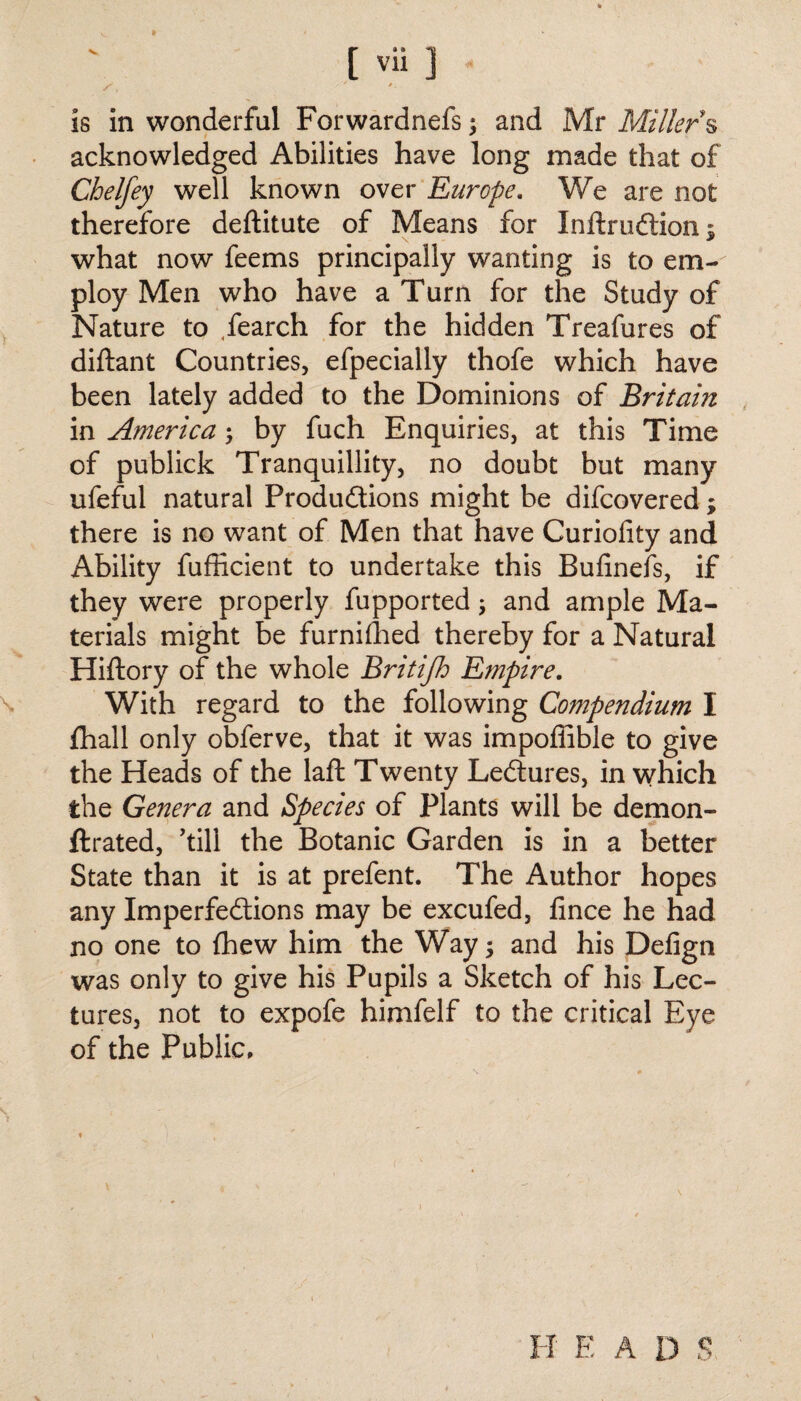 * / _ is in wonderful Forwardnefs; and Mr Millers acknowledged Abilities have long made that of Chelfey well known over Europe. We are not therefore deftitute of Means for Inftrudlion $ what now feems principally wanting is to em¬ ploy Men who have a Turn for the Study of Nature to fearch for the hidden Treafures of diftant Countries, efpecially thofe which have been lately added to the Dominions of Britain in America; by fuch Enquiries, at this Time of publick Tranquillity, no doubt but many ufeful natural Productions might be difcovered; there is no want of Men that have Curiofity and Ability fufficient to undertake this Bufinefs, if they were properly fupported; and ample Ma¬ terials might be furnilhed thereby for a Natural Hiftory of the whole Britifh Empire. With regard to the following Compendium I fhall only obferve, that it was impoffible to give the Heads of the laft Twenty LeCtures, in which the Genera and Species of Plants will be demon- ftrated, ’till the Botanic Garden is in a better State than it is at prefent. The Author hopes any Imperfections may be excufed, fince he had no one to {hew him the Way; and his Defign was only to give his Pupils a Sketch of his Lec¬ tures, not to expofe himfelf to the critical Eye of the Public, H E A D S