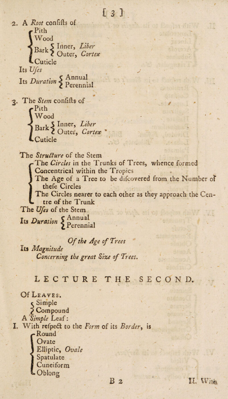 2, A Root confifts of Pith W ood r, , S Inner, Liber ar c Outer, Cortex Cuticle Its Ufes t C Annual Its Duranon | Perenniai N _ # 3. The Stem confifts of Pith \ Wood iR,r1,5 Ini1er’ Lib‘r Cuticle Outer, Cortex The Structure of the Stem Tho Circles in the Trunks of Trees, whence formed Concentrical within the Tropics The Age of a Tree to be difcovered from the Number of thefe Circles The Circles nearer to each other as they approach the Cen¬ tre of the Trunk The Ufes of the Stem Its Duration S £nnua! , {.Perennial Of the Age of Trees Its Magnitude Concerning the great Size of Trees. LECTURE THE SECOND. Of Leaves. t Simple 2 Compound A Simple Leaf: I, With refpe<51 to the Form of its Border, is Round Ovate Elliptic, Ovale Spatulate Cuneiform Oblong B 2 II, Wit*