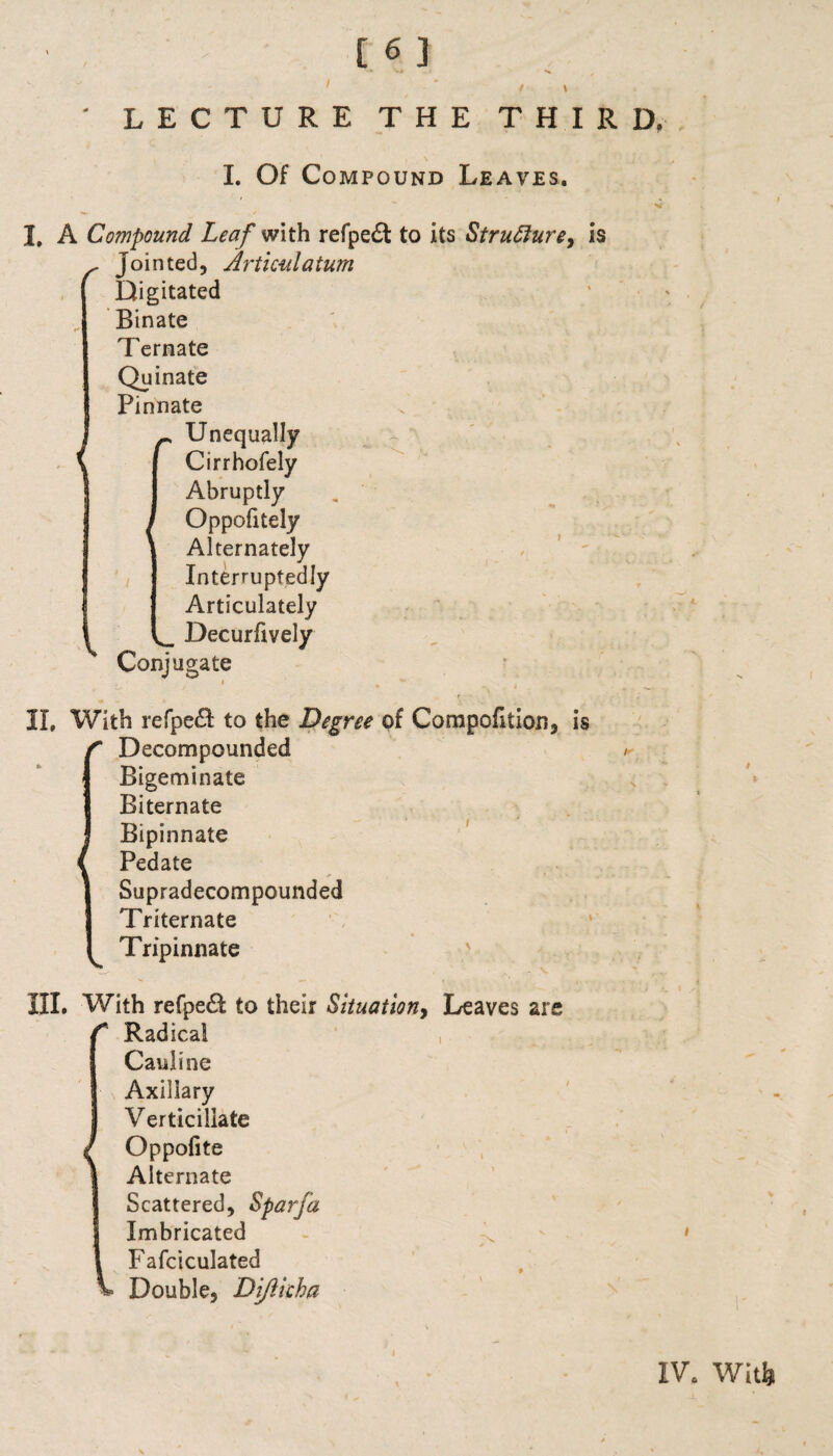 l ‘ LECTURE THE THIRD. I. Of Compound Leaves. I, A Compound Leaf with refpedt to its Struflure, is f Jointed, Artkulatum Digitated Binate Ternate Quinate Pinnate Unequally Cirrhofely Abruptly Oppofitely Alternately Interruptedly Articulately Decurfively Conjugate - ' - . _ r II, With relpeft to the Degree of Compofition, is Decompounded / Bigeminate Biternate Bipinnate Pedate Supradecompounded Triternate Tripinnate III, With refpe& to their Situation> Leaves are C Radical Caiiline Axillary Verticiilate Oppofite Alternate Scattered, Sparfa Imbricated > Fafciculated v Double, Di/Heha IV. Will)