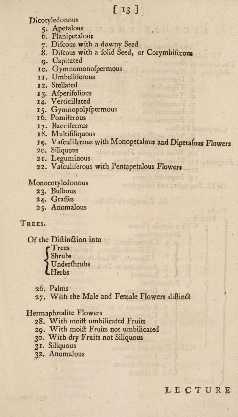 Dicotyledonous 5. Apetalous 6. Planipetalous 7. Difcous with a downy Seed 8. Difcous with a folid Seed, or Corymbiferous 9. Capitated 10. Gymnomonofpermous 11. Umbelliferous 12. Stellated 13. Afperifolious 14. Verticillated 15. Gymnopolyfpermous 16. Pomiferous 17. Bacciferous 18. Multifiliquous 19. Vafculiferous with Monopetalous and Dipetafbus 20. Siliquous 21. Leguminous 22. Vafculiferous with Pentapetalous Flowers ■ / Monocotyledonous 23. Bulbous 24. GralTes 25. Anomalous Trees. Of the Diftin&ion into r Trees J Shrubs | Underfhrubs L Herbs 26. Palms 27. With the Male and Female Flowers diftin^; Hermaphrodite Flowers 28. With moift umbilicated Fruits 29. With moift Fruits not umbilicated 30. With dry Fruits not Siliquous 31. Siliquous 32. Anomalous JLECT p: Flowers ! - URJ r ‘