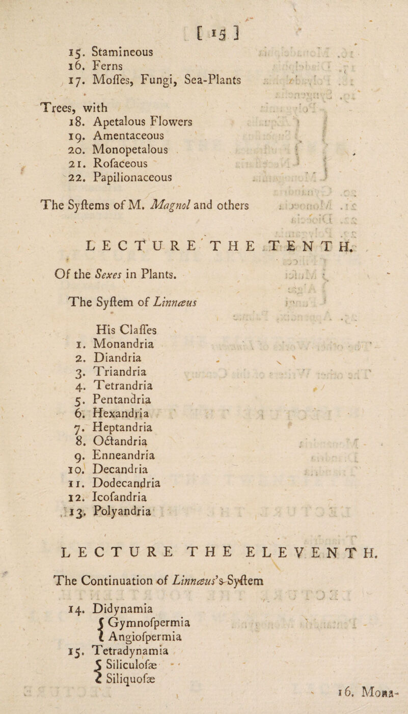 15. Stamineous 36. Ferns 17. MofTes, Fungi, Sea-Plants Trees, with 18. Apetalous Flowers 19. Amentaceous 20. Monopetalous 21. Rofaceous 22. Papilionaceous The Syftems of M. Magnol and others - ( tv . \ ■ ■; ■, x'K — i . ' r * * *  > : i LECTURE THE TENT Of the Sexes in Plants. v ✓ The Syftem of Linnceus H, His Clafles 1. Monandria 2. Diandria 3. Triandria 4. Tetrandria 5. Pentandria 6. Hexandria 7. Heptandria 8. Odfandria 9. Enneandria 10. Decandria 11. Dodecandria 12. Icofandria 13. Polyandria i •' s J LECTURE THE ELEVENTH. The Continuation of Linnceus’s-Syflem 14. Didynamia C Gymnofpermia l Angiofpermia 15, Tetradynamia S Siliculofse - * 4 Siliquofae 16. Mow