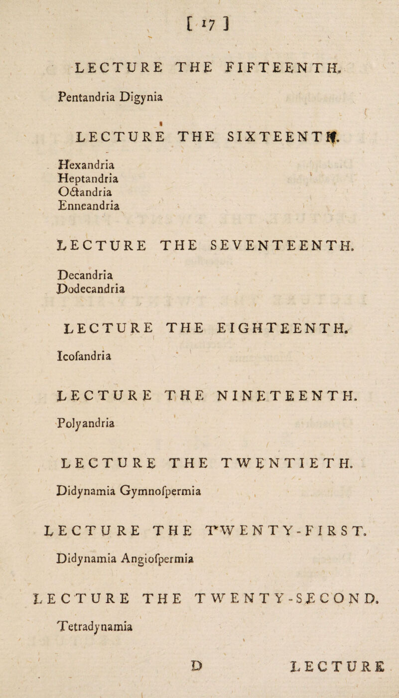 [ 17 ] LECTURE THE FIFTEENTH, | *, m Pentandria Digynia . , ' ' u ( LECTURE THE SIXTEENTH Hexandria Heptandria O&andria Enneandria LECTURE THE SEVENTEENTH, Decandria Dodecandria LECTURE THE EIGHTEENTH. 1 .■ Icofandria LECTURE THE NINETEENTH, Polyandria 1 i , LECTURE THE TWENTIETH, Didynamia Gymnofpermia LECTURE THE TW ENT Y- FIRST, Didynamia Angiofpermia LECTURE THE TWENTY-SECOND, • ' V Tetradynamia 1