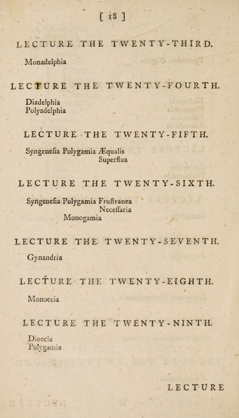 . .. C 13 ] 9 * \ lecture the twenty-third. Monadelphia LECTURE THE TWENTY-FOURTH. * l Diadelphia Polyadelphia LECTURE .THE TWENTY-FIFTH. \ ’ s . / ^ Syngenefia Polygamia YEqualis LECTURE THE TWENTY-SIXTH* . ft ^ “ — I Syngenefia Polygamia Fruflranea Neceffaria Monogamia \ . f LECTURE THE TWENTY-SEVENTH. Gynandria LECTURE THE TWENTY-EIGHTH. s . » - . \ > • Monoecia LECTURE THE TWENTY -NINTH. Dioecia Polygamia f , • , ■ / Superflua