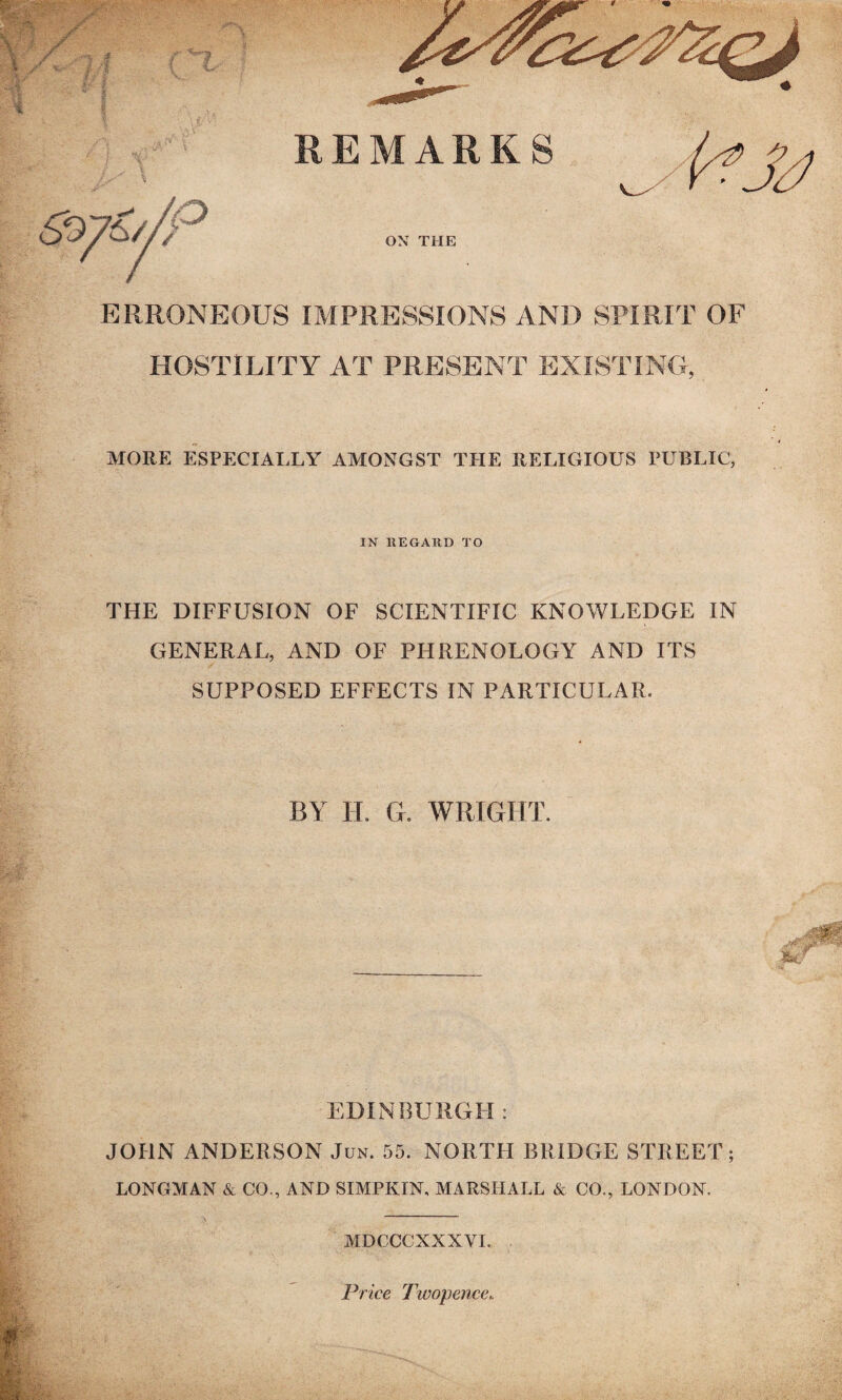 ERRONEOUS IMPRESSIONS AND SPIRIT OF HOSTILITY AT PRESENT EXISTING, MORE ESPECIALLY AMONGST THE RELIGIOUS PUBLIC, IN REGARD TO THE DIFFUSION OF SCIENTIFIC KNOWLEDGE IN GENERAL, AND OF PHRENOLOGY AND ITS SUPPOSED EFFECTS IN PARTICULAR. BY H. G. WRIGHT. EDINBURGH : JOHN ANDERSON Jun. 55. NORTH BRIDGE STREET ; LONGMAN Si CO., AND SIMPKIN, MARSHALL & CO., LONDON. MDCCCXXXVI. Price Twopence..