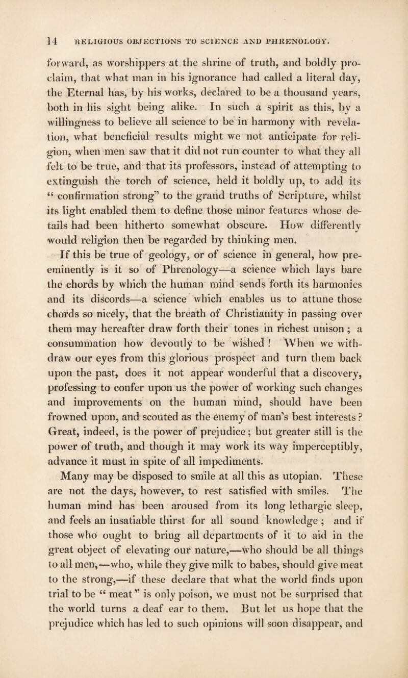 forward, as worshippers at the shrine of truth, and boldly pro¬ claim, that what man in his ignorance had called a literal day, the Eternal has, by his works, declared to be a thousand years, both in his sight being alike. In such a spirit as this, by a willingness to believe all science to be in harmony with revela¬ tion, what beneficial results might we not anticipate for reli¬ gion, when men saw that it did not run counter to what they all felt to be true, and that its professors, instead of attempting to extinguish the torch of science, held it boldly up, to add its “ confirmation strong” to the grand truths of Scripture, whilst its light enabled them to define those minor features whose de¬ tails had been hitherto somewhat obscure. How differently %/ would religion then be regarded by thinking men. If this be true of geology, or of science in general, how pre¬ eminently is it so of Phrenology—a science which lays bare the chords by which the human mind sends forth its harmonies and its discords—a science which enables us to attune those chords so nicely, that the breath of Christianity in passing over them may hereafter draw forth their tones in richest unison ; a consummation how devoutly to be wished ! When we with¬ draw our eyes from this glorious prospect and turn them back upon the past, does it not appear wonderful that a discovery, professing to confer upon us the power of working such changes and improvements on the human mind, should have been frowned upon, and scouted as the enemy of man’s best interests ? Great, indeed, is the power of prejudice; but greater still is the power of truth, and though it may work its way imperceptibly, advance it must in spite of all impediments. Many may be disposed to smile at all this as utopian. These are not the days, however, to rest satisfied with smiles. The human mind has been aroused from its long lethargic sleep, and feels an insatiable thirst for all sound knowledge ; and if those who ought to bring all departments of it to aid in the great object of elevating our nature,—who should be all things to all men,—who, while they give milk to babes, should give meat to the strong,—if these declare that what the world finds upon trial to be 66 meat” is only poison, we must not be surprised that the world turns a deaf ear to them. But let us hope that the prejudice which has led to such opinions will soon disappear, and