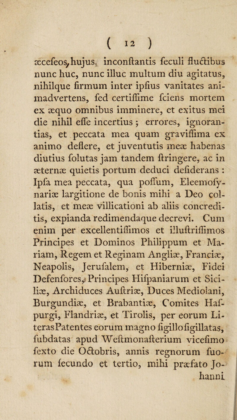 aecefeos, hujus, inconftantis feculi flu&ibus nunc huc, nunc illuc multum diu agitatus, nihilque firmum inter ipfius vanitates ani¬ madvertens, fed certiffime fciens mortem ex sequo omnibus imminere, et exitus mei die nihil efle incertius ; errores, ignoran¬ tias, et peccata mea quam graviffima ex animo deflere, et juventutis meae habenas diutius folutas jam tandem ftringere, ac in aeternae quietis portum deduci defiderans : Ipfa mea peccata, qua polium, Eleemoly- nariae largitione de bonis mihi a Deo coi- latis, et meae villicationi ab aliis concredi¬ tis, expianda redimendaque decrevi. Cum enim per excellentiflimos et illuftriflimos Principes et Dominos Philippum et Ma¬ riam, Regem et Reginam Angliae, Franciae, Neapolis, Jerufalem, et Hiberniae, Fidei Defenfores,^ Principes Hifpaniarum et Sici¬ lice, Archiduces Auftriae, Duces Mediolani, Burgundiae, et Brabantiae, Comites Haf- purgi, Flandriae, et Tirolis, per eorum Li- terasPatentes eorum magno figillofigillatas, fubdatas apud Weftmonafterium vicefimo fexto die O&obris, annis regnorum fuo- rum fecundo et tertio, mihi praefato Jo- hanni