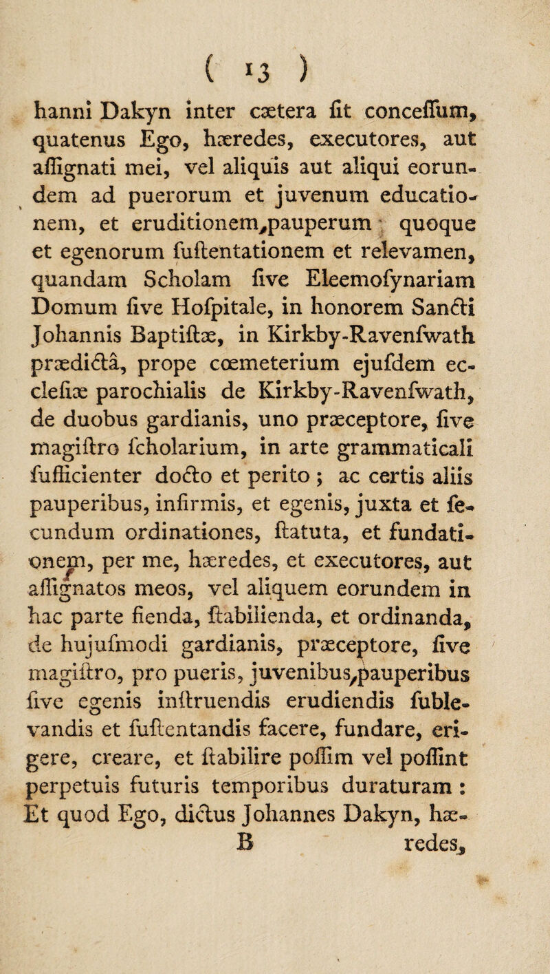 ( *3 ) hanni Dakyn inter caetera fit conceflum, quatenus Ego, haeredes, executores, aut aflignati mei, vel aliquis aut aliqui eorun¬ dem ad puerorum et juvenum educatio- nem, et eruditionem#pauperum quoque et egenorum fuftentationem et relevamen, quandam Scholam five Eleemofynariam Domum five Hofpitale, in honorem San<fti Johannis Baptiftae, in Kirkby-Ravenfwath praedi&a, prope coemeterium ejufdem ec- clefiae parochialis de Kirkby-Ravenfwath, de duobus gardianis, uno praeceptore, five magiftro fcholarium, in arte grammaticali fufficienter do<fto et perito ; ac certis aliis pauperibus, infirmis, et egenis, juxta et fe¬ cundum ordinationes, ftatuta, et fundati¬ onem, per me, haeredes, et executores, aut aflignatos meos, vel aliquem eorundem in hac parte fienda, ftabilienda, et ordinanda, de hujufmodi gardianis, praeceptore, five magiftro, pro pueris, juvenibus^auperibus five egenis inftruendis erudiendis fuble- vandis et fuilcntandis facere, fundare, eri¬ gere, creare, et ftabilire poffim vel poflint perpetuis futuris temporibus duraturam : Et quod Ego, dictus Johannes Dakyn, hae» B redes.