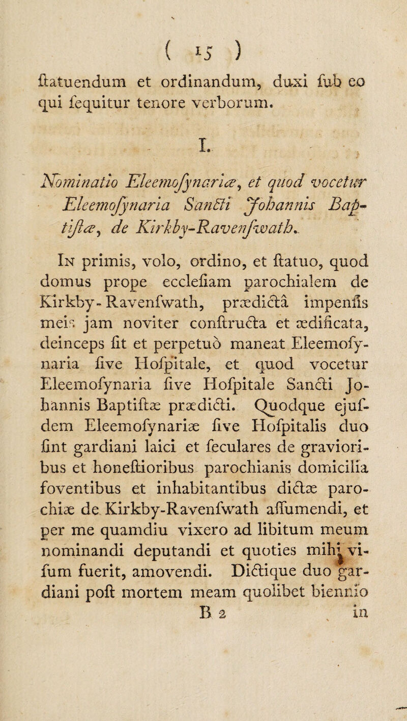 ftatuendum et ordinandum, duxi fub eo qui fequitur tenore verborum. I. - , Nominatio Eleemofynarice, et quod vocetur Eleemojynaria SanEli Johannis Bap- tijia^ de Kirkby-Ravenfwath.. In primis, volo, ordino, et ftatuo, quod domus prope ecclefiam parochialem de Kirkby- Ravenfwath, praedicta impenils meis jam novi ter conftru&a et aedificata, deinceps fit et perpetuo maneat Eleemofy- naria live Hofpitale, et quod vocetur Eleernofynaria five Hofpitale Sancti Jo¬ hannis Baptiftae praeditdi. Quodque ejuf- dem Eleemofynariae five Hofpitalis duo fint gardiani laici et feculares de graviori¬ bus et honeftioribus parochianis domicilia foventibus et inhabitantibus di&ae paro¬ chiae de Kirkby-Ravenfwath affumendi, et per me quamdiu vixero ad libitum meum nominandi deputandi et quoties mih^vi- fum fuerit, amovendi. Di6tique duo gar¬ diani poft mortem meam quolibet biennio B a in *