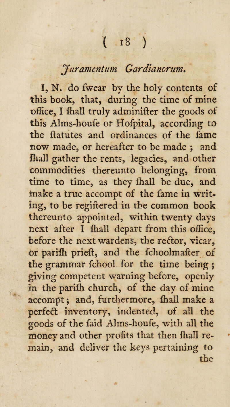 Jnrame?2tum Cardianorum. I, N. do fwear by the holy contents of this book, that, during the time of mine office, I fhall truly adminifter the goods of this Alms-houfe or Hofpital, according to the flatutes and ordinances of the fame Tiow made, or hereafter to be made ; and Ihall gather the rents, legacies, and other commodities thereunto belonging, from time to time, as they fhall be due, and tnake a true accompt of the fame in writ- ing, to be regiftered in the common book thereunto appointed, within twenty days next after I fhall depart from this office^ before the next wardens, the re&or, vicar, or parilh prieft, and the fchoolmafler of the grammar fchool for the time being 5 giving competent warning before, openly in the parifh church, of the day of mine accompt; and, furthermore, fhall make a perfed: inventory, indented, of all the s^oods of the faid Alms-houfe, v/ith all the O money and other profits that then fhall re- main, and dcliver the keys pertaining to the