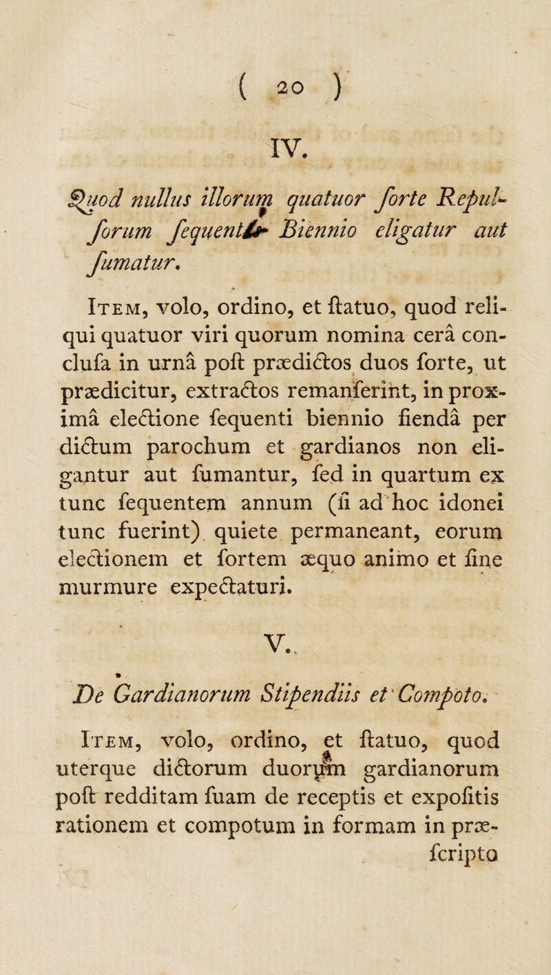 IV. Shiod nullus illorum quatuor forte Repul- forum fequentl£ Biennio eligatur aut fumatur. Item, volo, ordino, et ftatuo, quod reli¬ qui quatuor viri quorum nomina cera con- clufa in urna poft praedicftos duos forte, ut praedicitur, extra&os remanferiht, in prox¬ ima eleciione fequenti biennio fienda per didhim parochum et gardianos non eli¬ gantur aut fumantur, fed in quartum ex tunc fequentem annum (fi ad hoc idonei tunc fuerint) quiete permaneant, eorum electionem et fortem aequo animo et fine murmure expe&aturi. V. De Cardianorum Stipendiis et Compoto. Item, volo, ordino, et ftatuo, quod uterque di<ftorum duorum gardianorum poft redditam fuam de receptis et expolitis rationem et compotum in formam in prae¬ fer ipto