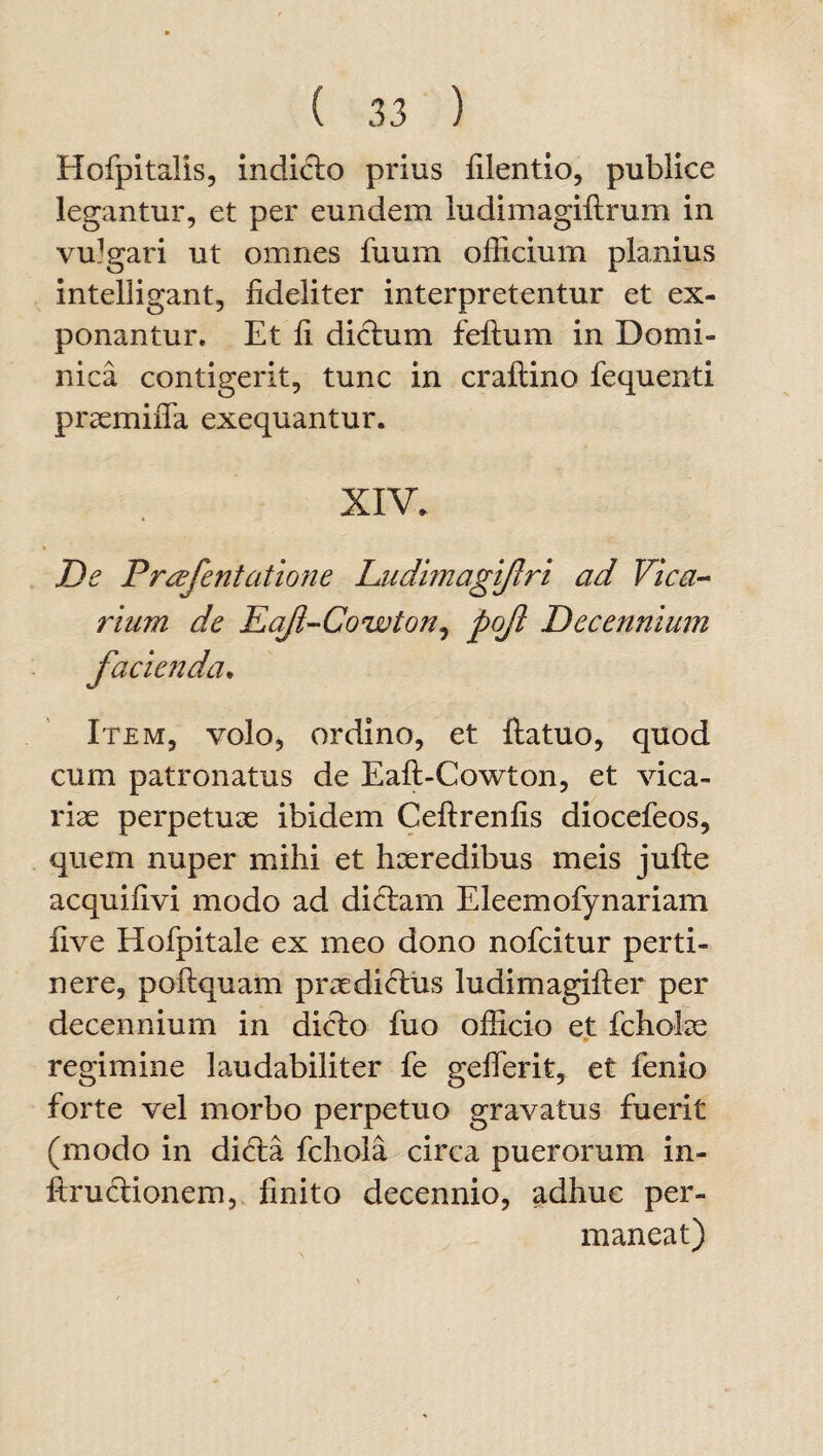 Hofpitalis, indicio prius filentio, publice legantur, et per eundem ludimagiftrum in vulgari ut omnes fuum officium planius intelligant, fideliter interpretentur et ex¬ ponantur. Et fi diclum felium in Domi¬ nica contigerit, tunc in crallino fequenti praemififa exequantur. XIV. De Prcefentatione Ludimagijlri ad Vica¬ rium de Eafl-Cowton, pof Decennium facienda• Item, volo, ordino, et llatuo, quod cum patronatus de Eaft-Cowton, et vica¬ riae perpetuae ibidem Cellrenfis diocefeos, quem nuper mihi et haeredibus meis julle acquifivi modo ad di£lam Eleemofynariam nve Hofpitale ex meo dono nofcitur perti¬ nere, pollquam praediclus ludimagiller per decennium in dicio fuo officio et fcholae - regimine laudabiliter fe gefferit, et fenio forte vel morbo perpetuo gravatus fuerit (modo in difla fchoia circa puerorum in- ftruclionem, finito decennio, adhuc per¬ maneat)