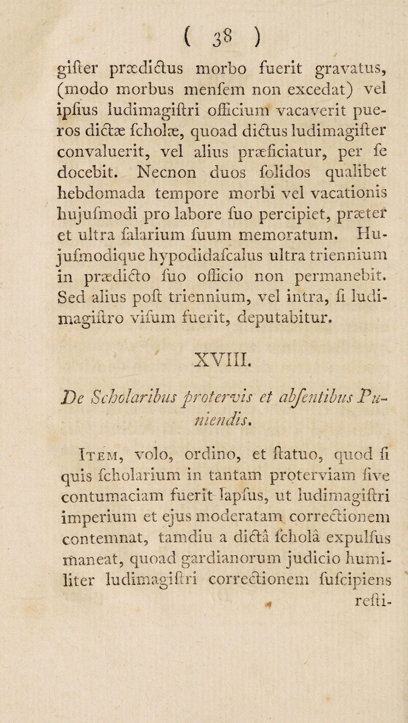 ( 3« ) gifter praedictus morbo fuerit gravatus, (modo morbus menfem non excedat) vel ipiius ludimagiftri officium vacaverit pue¬ ros dictae fcholae, quoad dictus ludimagifter convaluerit, vel alius praeficiatur, per fe docebit. Necnon duos folidos qualibet hebdomada tempore morbi vel vacationis hujufmodi pro labore fuo percipiet, praeter et ultra falarium fuum memoratum. Hu- jufmodique hypodidafcalus ultra triennium In praedicto fuo officio non permanebit. Sed alius poft triennium, vel intra, fi ludi- magiftro vifum fuerit, deputabitur. XVIII. De Scholaribus protervis et abfentibus Tu¬ mendis. Item, volo, ordino, et ftatuo, quod ii quis fcholarium in tantam proterviam iive contumaciam fuerit Iapfus, ut ludimagiftri imperium et ejus moderatam correctionem contemnat, tamdiu a dicta fchola expulfus maneat, quoad gardianorum judicio humi¬ liter ludimagiftri correctionem fufcipiens reiti-