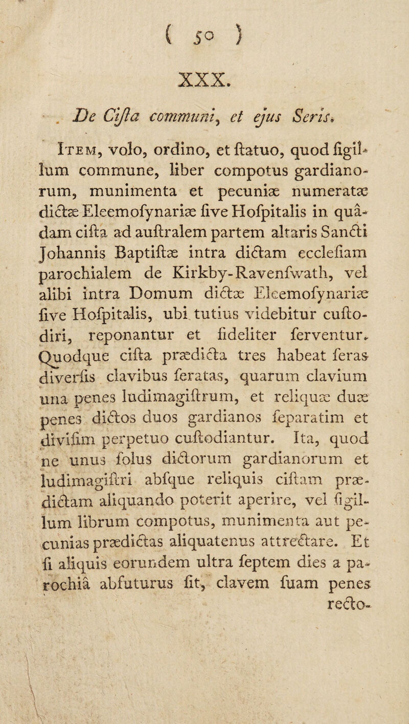 De Ctfta communi, et ejus Seris, Item, volo, ordino, etllatuo, quodfigih lum commune, liber compotus gardiano¬ rum, munimenta et pecuniae numeratae dictae Eleemofynariae live Hofpitalis in qua¬ dam ciita ad auftralem partem altaris Sancti johannis Baptiftae intra di6tam eccleflam parochialem de Kirkby-Ravenfwath, vel alibi intra Domum dictae EleemoTynariae live Hofpitalis, ubi tutius videbitur culto- diri, reponantur et fideliter ferventur. Quodque ciita praedicta tres habeat feras diveriis clavibus feratas, quarum clavium ima penes ludimagiltrum, et reliquae duae penes didtos duos gardianos feparatim et divifim perpetuo cultodiantur. Ita, quod ne unus lbius dictorum gardianorum et ludimagiflri abfque reliquis cillam prae¬ dictam aliquando poterit aperire, vel Tigil¬ lum librum compotus, munimenta aut pe¬ cunias praedictas aliquatenus attredtare. Et fi aliquis eorundem ultra feptem dies a pa¬ rochia abfuturus fit, elavem fuam penes recto-