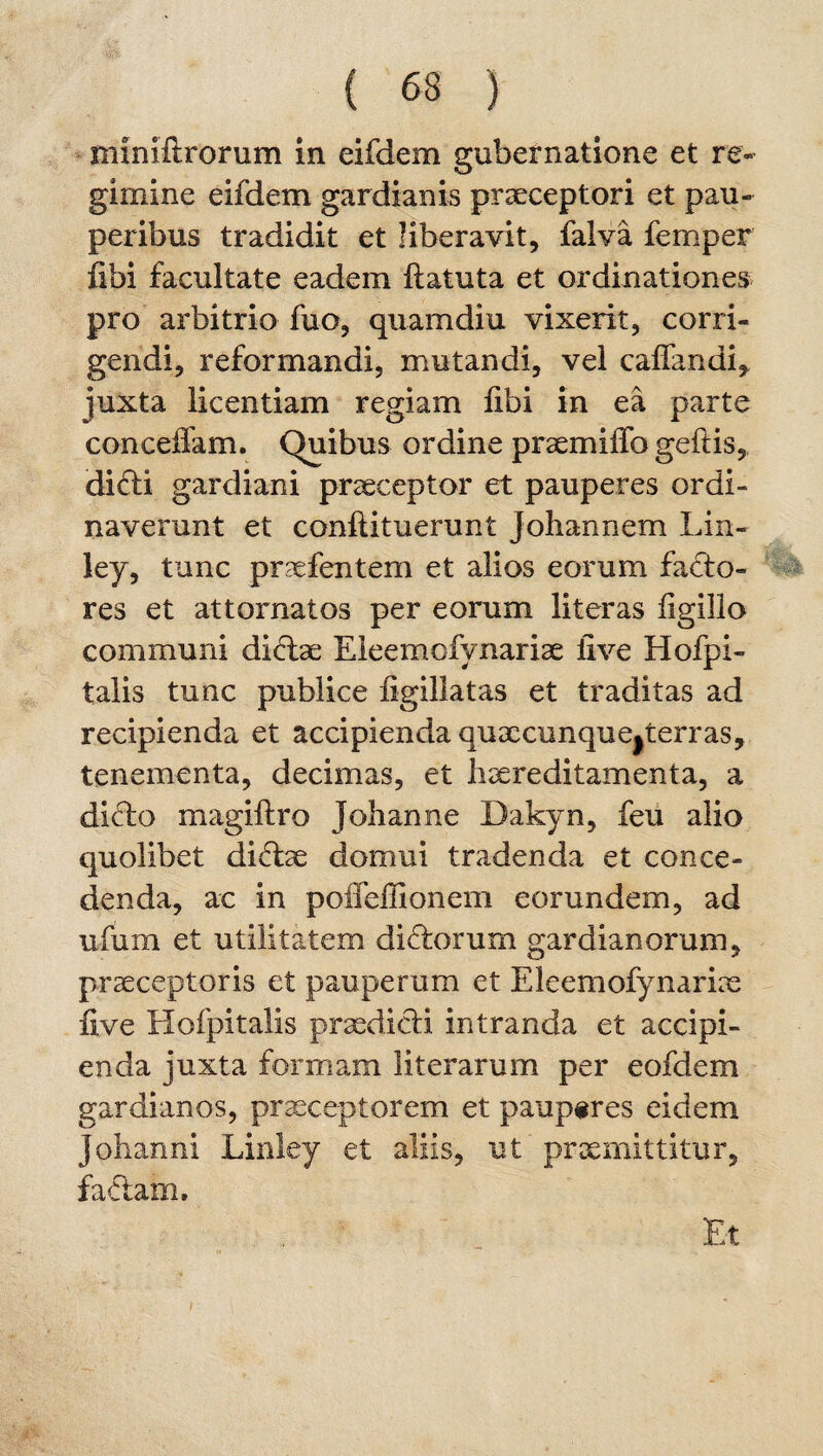 miniflrorum in eifdem gubernatione et re¬ gimine eifdem gardianis praeceptori et pau¬ peribus tradidit et liberavit, falva femper fibi facultate eadem ftatuta et ordinationes pro arbitrio fuo, quam diu vixerit, corri¬ gendi, reformandi, mutandi, vel calfandi, juxta licentiam regiam libi in ea parte conceffam. Quibus ordine praemiiTo geftis, di6ti gardiani praeceptor et pauperes ordi¬ naverunt et conftituerunt Johannem Lin- ley, tunc praefentem et alios eorum facto¬ res et attornatos per eorum literas ligillo communi didtae Eleemofynariae live Hofpi- talis tunc publice figillatas et traditas ad recipienda et accipienda quxcunquejterras, tenementa, decimas, et liaereditamenta, a ditto magiftro Johanne Dakyn, feu alio quolibet didtae domui tradenda et conce¬ denda, ac in poiTellionem eorundem, ad ufum et utilitatem dictorum gardianorum, praeceptoris et pauperum et Eleemofynariae live Hofpitalis praedicti intranda et accipi¬ enda juxta formam literarum per eofdem gardianos, praeceptorem et pauperes eidem jobanni Linley et aliis, ut’praemittitur, fa6tam. Et