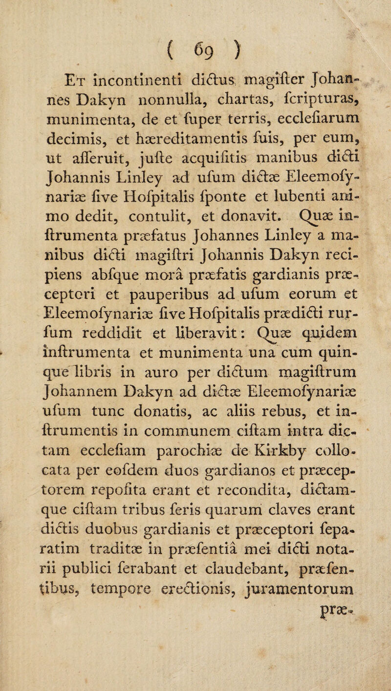 Et incontinenti dictus magifter Johan- ries Dakvn nonnulla, chartas, fcripturas, munimenta, de et fuper terris, ecclefiarum decimis, et haereditamentis fuis, per eum, ut afleruit, jufte acquifttis manibus didti Johannis Linley ad ufum di<ftae Eleemofy¬ nariae ftve Hofpitalis fponte et lubenti ani¬ mo dedit, contulit, et donavit. Quae in- ftrumenta praefatus Johannes Linley a ma¬ nibus di<fti magiftri Johannis Dakyn reci¬ piens abfque mora praefatis gardianis prae¬ ceptori et pauperibus ad ufum eorum et Eleemofynariae live Hofpitalis praeditfti rur- fum reddidit et liberavit: Quae quidem inftrumenta et munimenta una cum quin¬ que libris in auro per ditftum magiftrum Johannem Dakyn ad dftftae Eleemofynariae ufum tunc donatis, ac aliis rebus, et in- ftrumentis in communem ciftam intra dic¬ tam eccleftam parochiae de Kirkby collo- cata per eofdem duos gardianos et praecep¬ torem repofita erant et recondita, diclam- que ciftam tribus feris quarum claves erant didtis duobus gardianis et praeceptori fepa- ratim traditae in praefentia mei di<fti nota¬ rii publici ferabant et claudebant, praefen- tibus, tempore erectionis, juramentorum prae-