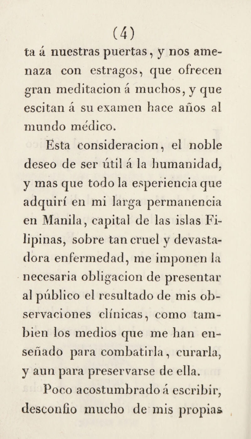 ta á nuestras puertas, y nos ame¬ naza con estragos, que ofrecen gran meditación á muchos, y que escitan á su examen hace años al mundo medico. Esta consideración, el noble deseo de ser útil á la humanidad, y mas que todo la esperiencia que adquirí en mi larga permanencia en Manila, capital de las islas Fi¬ lipinas, sobre tan cruel y devasta¬ dora enfermedad, me imponen la necesaria obligación de presentar al público el resultado de mis ob¬ servaciones clínicas, como tam¬ bién los medios que me han en¬ señado para combatirla, curarla, y aun para preservarse de ella. Poco acostumbrado á escribir, desconfío mucho de mis propias