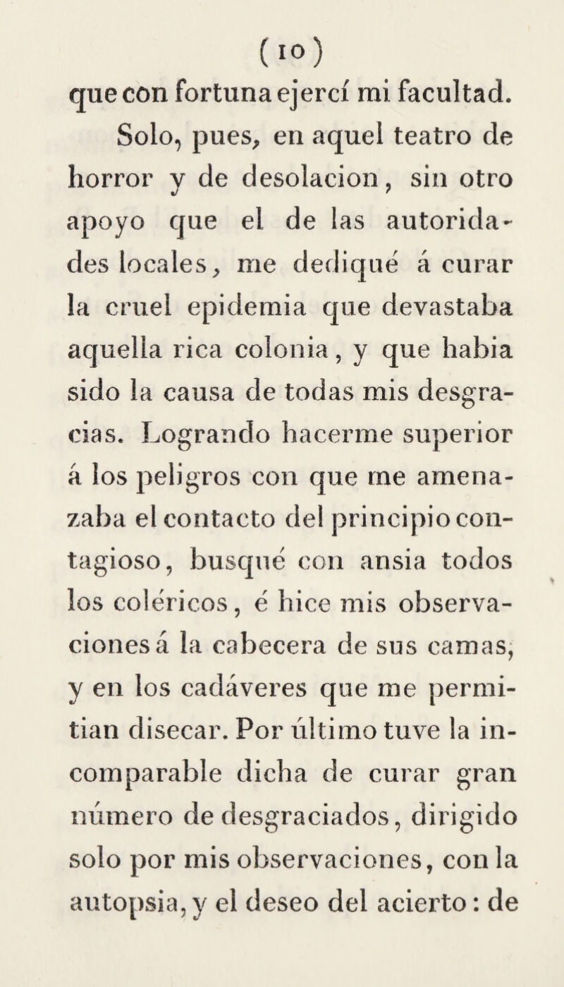 que con fortuna ejercí mi facultad. Solo, pues, en aquel teatro de horror y de desolación, sin otro apoyo que el de las autorida¬ des locales, me dediqué á curar la cruel epidemia que devastaba aquella rica colonia, y que habia sido la causa de todas mis desgra¬ cias. Logrando hacerme superior a los peligros con que me amena¬ zaba el contacto del principio con¬ tagioso, busqué con ansia todos los coléricos, é hice mis observa¬ ciones á la cabecera de sus camas, y en los cadáveres que me permi¬ tían disecar. Por último tuve la in¬ comparable dicha de curar gran número de desgraciados, dirigido solo por mis observaciones, con la autopsia, y el deseo del acierto: de