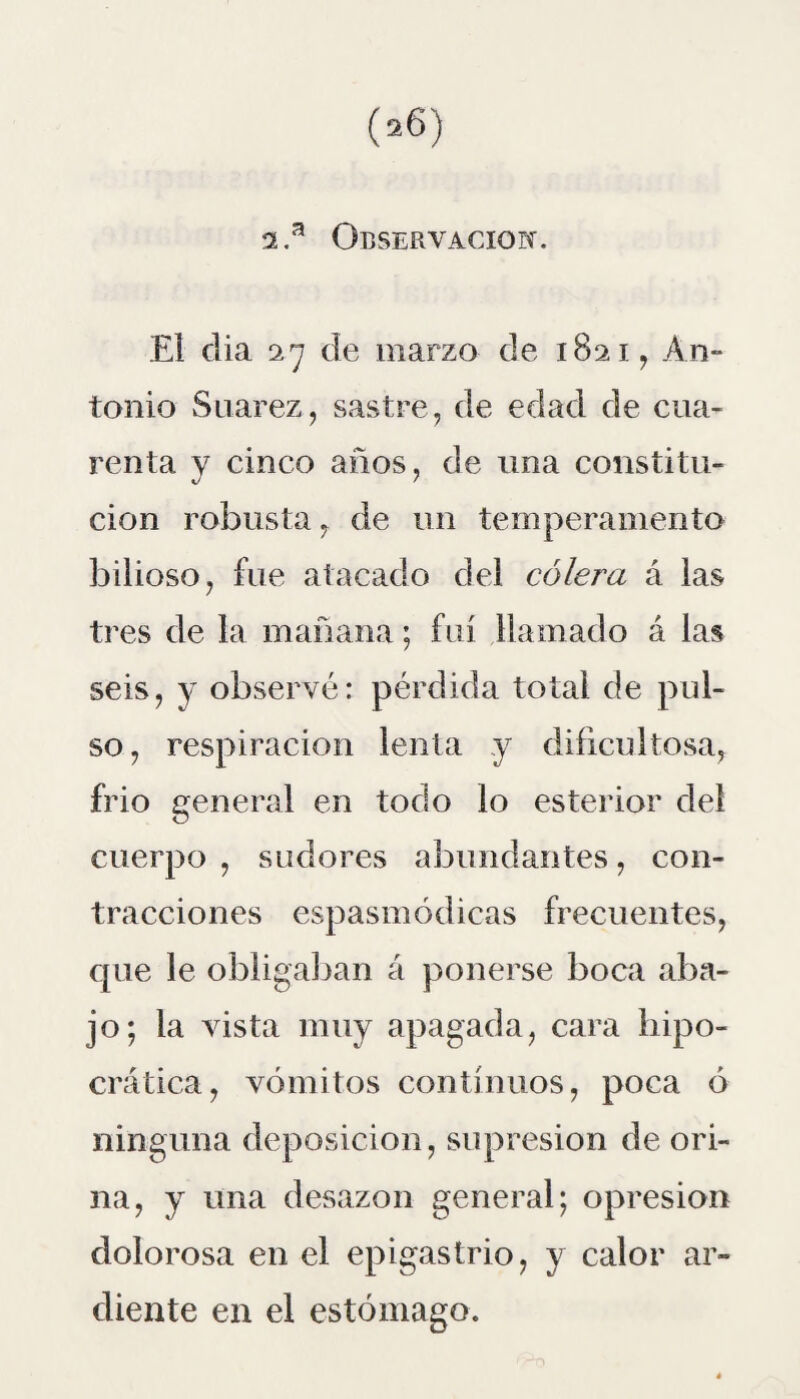 2.a Observación. El dia 27 de marzo de 1821, An¬ tonio Suarez, sastre, de edad de cua¬ renta y cinco años, de una constitu¬ ción robusta, de un temperamento bilioso, fue atacado del cólera á las tres de la mañana; fui llamado á las seis, y observé: pérdida total de pul¬ so, respiración lenta y dificultosa, frió general en todo lo esterior del cuerpo , sudores abundantes, con¬ tracciones espasmódicas frecuentes, que le obligaban á ponerse boca aba¬ jo; la vista muy apagada, cara hipo- crática, vómitos continuos, poca ó ninguna deposición, supresión de ori¬ na, y una desazón general; opresión dolorosa en el epigastrio, y calor ar¬ diente en el estómago.