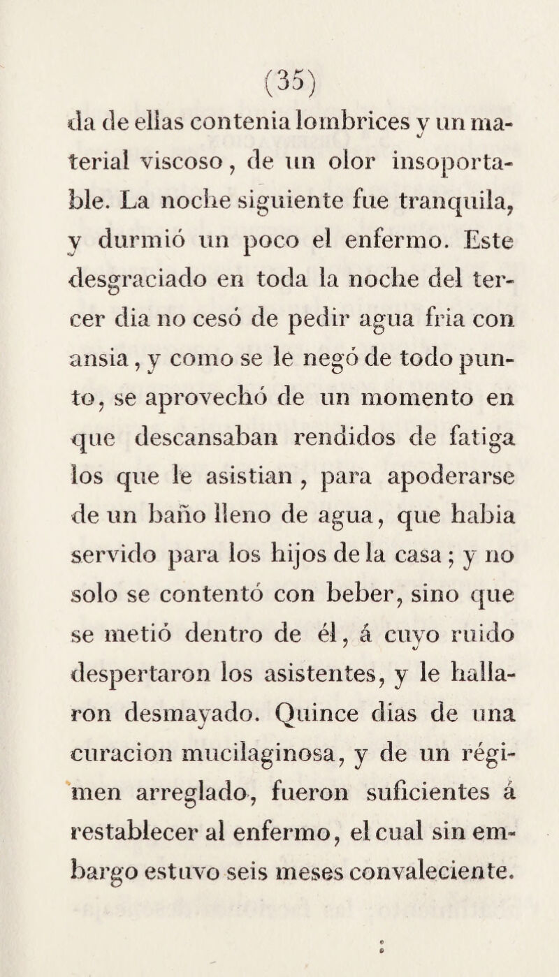 da de ellas contenia lombrices y un nía- J terial viscoso, de un olor insoporta¬ ble. La noche siguiente fue tranquila, y durmió un poco el enfermo. Este desgraciado en toda la noche del ter¬ cer dia no cesó de pedir agua fria con ansia, y como se le negó de todo pun¬ to, se aprovechó de un momento en que descansaban rendidos de fatiga los que le asistian , para apoderarse de un baño lleno de agua, que habia servido para los hijos de la casa • y no solo se contentó con beber, sino que se metió dentro de él, á cuyo ruido despertaron los asistentes, y le halla¬ ron desmayado. Quince dias de una curación mucilaginosa, y de un régi¬ men arreglado, fueron suficientes á restablecer al enfermo, el cual sin em¬ bargo estuvo seis meses convaleciente.