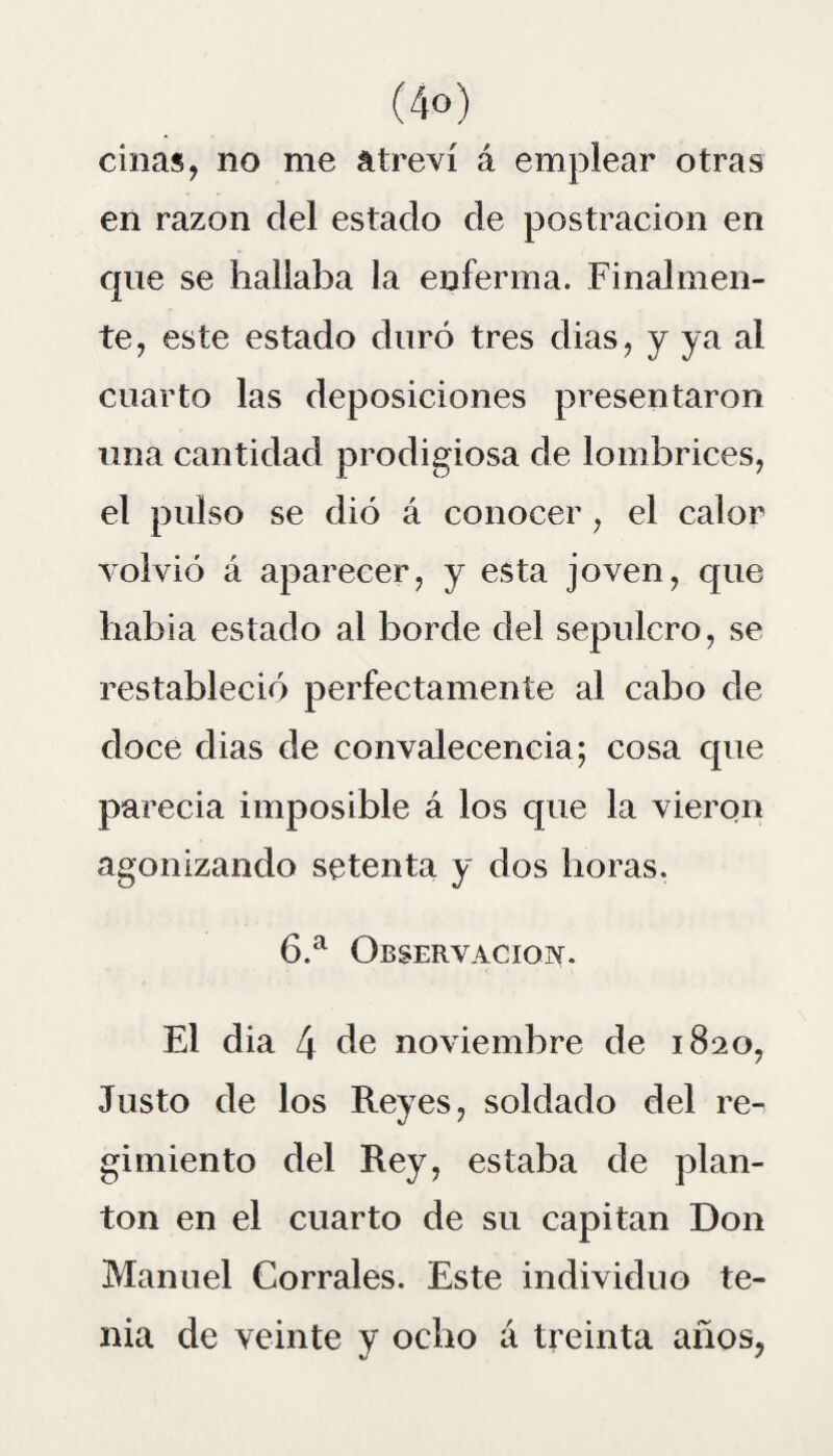 ciñas, no me atreví á emplear otras en razón clel estado de postración en que se hallaba la enferma. Finalmen¬ te, este estado duró tres dias, y ya ai cuarto las deposiciones presentaron una cantidad prodigiosa de lombrices, el pulso se dió á conocer, el calor volvió á aparecer, y esta joven, que había estado al borde del sepulcro, se restableció perfectamente al cabo de doce dias de convalecencia; cosa cpie parecia imposible á los que la vieron agonizando setenta y dos horas. 6.a Observación. El dia 4 de noviembre de 1820, Justo de los Reyes, soldado del re¬ gimiento del Rey, estaba de plan¬ tón en el cuarto de su capitán Don Manuel Corrales. Este individuo te¬ nia de veinte y ocho á treinta años,