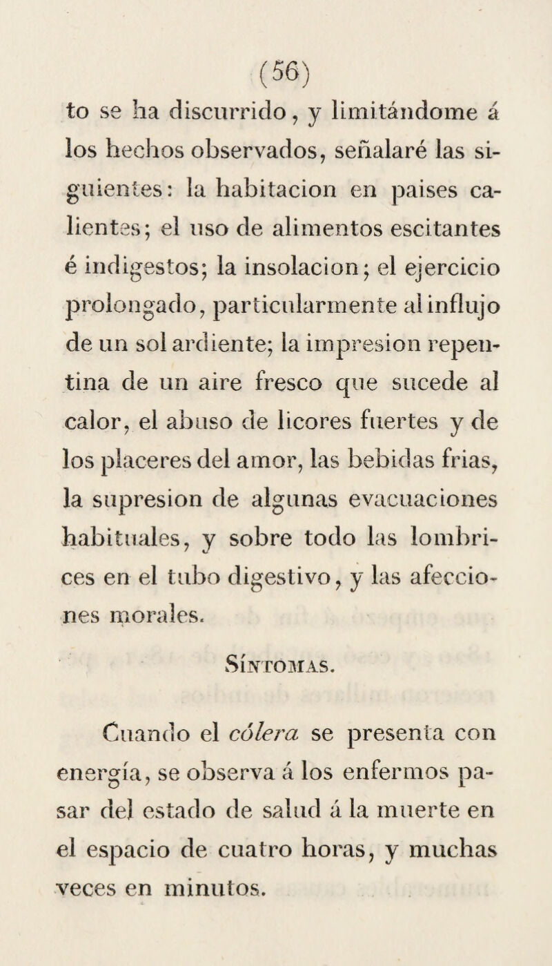 to se ha discurrido, y limitándome á los hechos observados, señalaré las sl- gu lentes: la habitación en países ca¬ lientes; el uso de alimentos escitantes é indigestos; la insolación; el ejercicio prolongado, particularmente al influjo de un sol ardiente; la impresión repen¬ tina de un aire fresco que sucede al calor, el abuso de licores fuertes y de los placeres del amor, las bebidas frias, la supresión de algunas evacuaciones habituales, y sobre todo las lombri¬ ces en el tubo digestivo, y las afeccio¬ nes morales. Síntomas. Cuando el cólera se presenta con energía, se observa á los enfermos pa¬ sar del estado de salud á la muerte en el espacio de cuatro horas, y muchas veces en minutos.