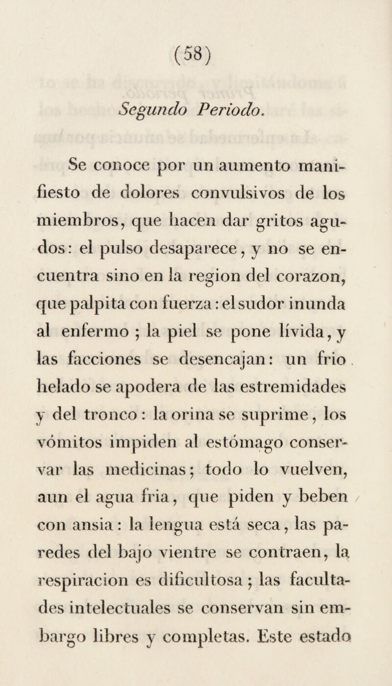 Segundo Periodo. Se conoce por un aumento mani¬ fiesto de dolores convulsivos de los miembros, que hacen dar gritos agu¬ dos : el pulso desaparece, y no se en¬ cuentra sino en la región del corazón, que palpita con fuerza: el sudor inunda al enfermo ; la piel se pone lívida, y las facciones se desencajan: un frió helado se apodera de las estremidades y del tronco : la orina se suprime, los vómitos impiden al estómago conser¬ var las medicinas; todo lo vuelven, aun el agua fria, que piden y beben con ansia : la lengua está seca, las pa¬ redes del bajo vientre se contraen, la respiración es dificultosa ; las faculta¬ des intelectuales se conservan sin em¬ bargo libres y completas. Este estado