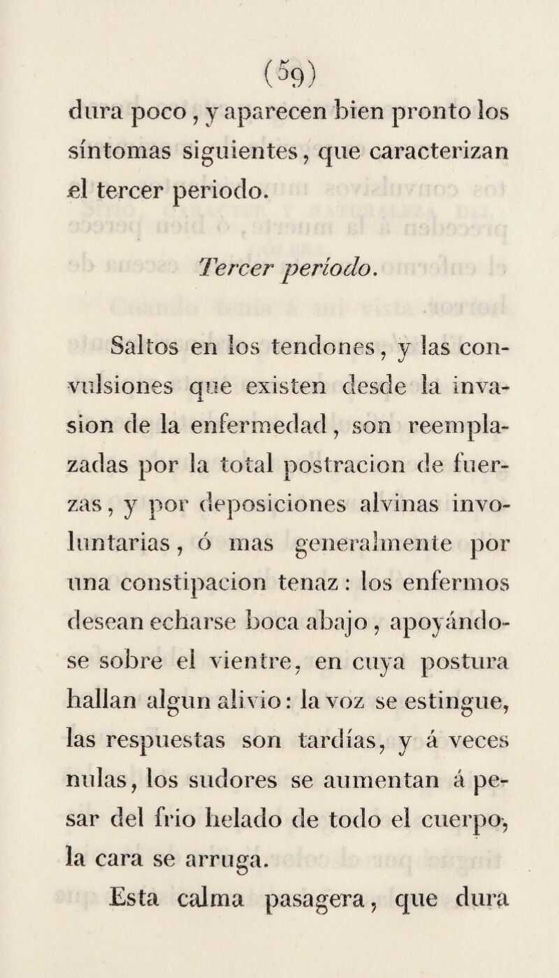 dura poco , y aparecen bien pronto los síntomas siguientes, que caracterizan el tercer periodo. Tercer período. Saltos en los tendones, y las con¬ vulsiones que existen desde la inva¬ sión de la enfermedad, son reempla¬ zadas por la total postración de fuer¬ zas , y por deposiciones alvinas invo¬ luntarias , ó inas generalmente por una constipación tenaz: ios enfermos desean echarse boca abajo , apoyándo¬ se sobre el vientre, en cuya postura hallan algún alivio: la voz se estingue, las respuestas son tardías, y á veces nulas, los sudores se aumentan á pe¬ sar del frió helado de todo el cuerpo, la cara se arruga. Esta calma pasagera, que dura