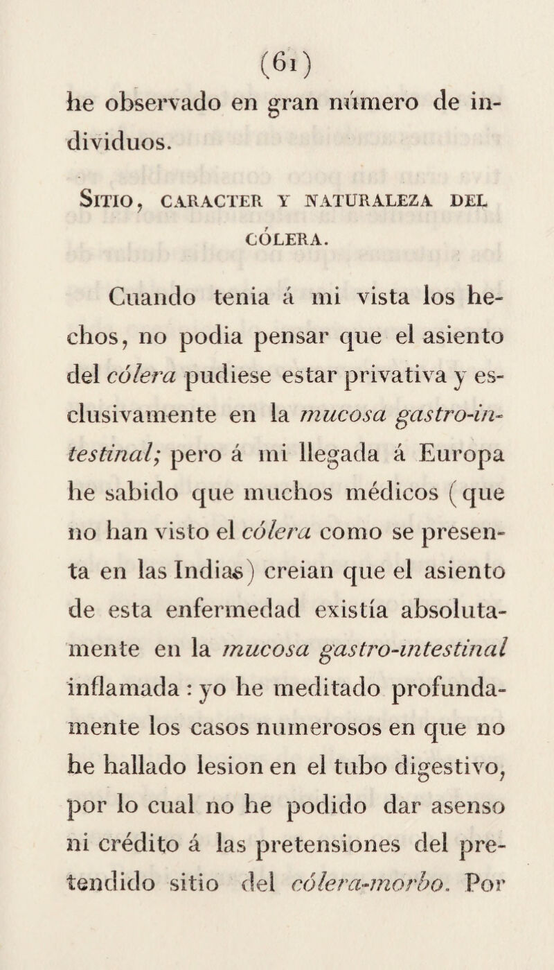 he observado en gran número de in¬ dividuos. Sitio, carácter y naturaleza del CÓLERA. Cuando tenia á mi vista los he¬ chos, no podía pensar que el asiento del cólera pudiese estar privativa y es- clusivamente en la mucosa gastroin¬ testinal; pero á mi llegada á Europa he sabido que muchos médicos (que no han visto el cólera como se presen¬ ta en las Indias) creían que el asiento de esta enfermedad existía absoluta¬ mente en la mucosa gas tro-intestinal inflamada : yo he meditado profunda¬ mente los casos numerosos en que no he hallado lesión en el tubo digestivo, por lo cual no he podido dar asenso ni crédito á las pretensiones del pre¬ tendido sitio del cólera-morbo. Por