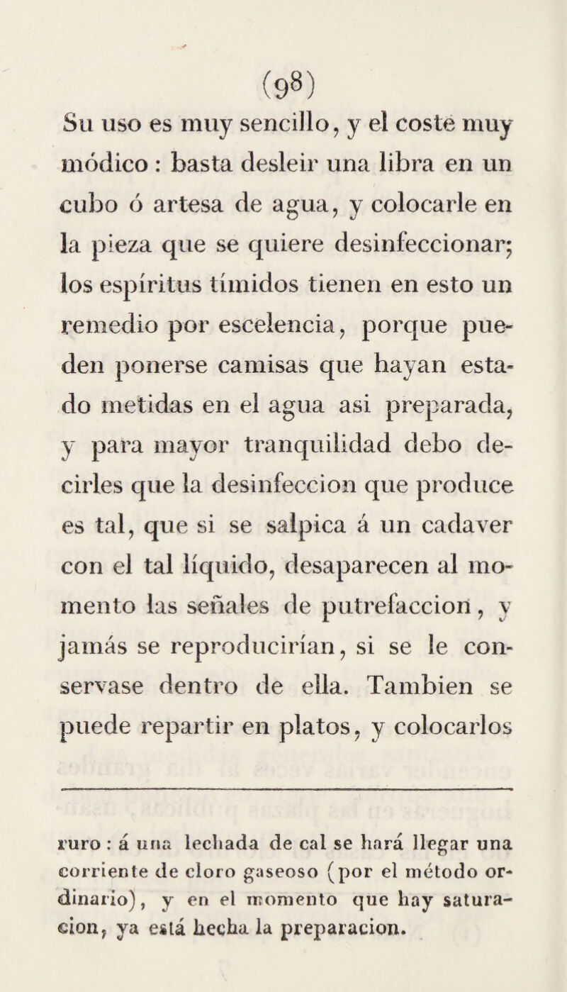 Su uso es muy sencillo, y el coste muy módico : basta desleir una libra en un cubo ó artesa de agua, y colocarle en la pieza que se quiere desinfeccionar; los espíritus tímidos tienen en esto un remedio por esceleneia, porque pue¬ den ponerse camisas que hayan esta¬ do metidas en el agua asi preparada, y para mayor tranquilidad debo de¬ cirles que la desinfección que produce es tal, que si se salpica á un cadáver con el tal líquido, desaparecen al mo¬ mento las señales de putrefacción, y jamás se reproducirían, si se le con¬ servase dentro de ella. También se puede repartir en platos, y colocarlos mro : á una lechada de cal se hará llegar una corriente de cloro gaseoso (por el método or¬ dinario), y en el momento que hay satura¬ ción, ya está hecha la preparación.