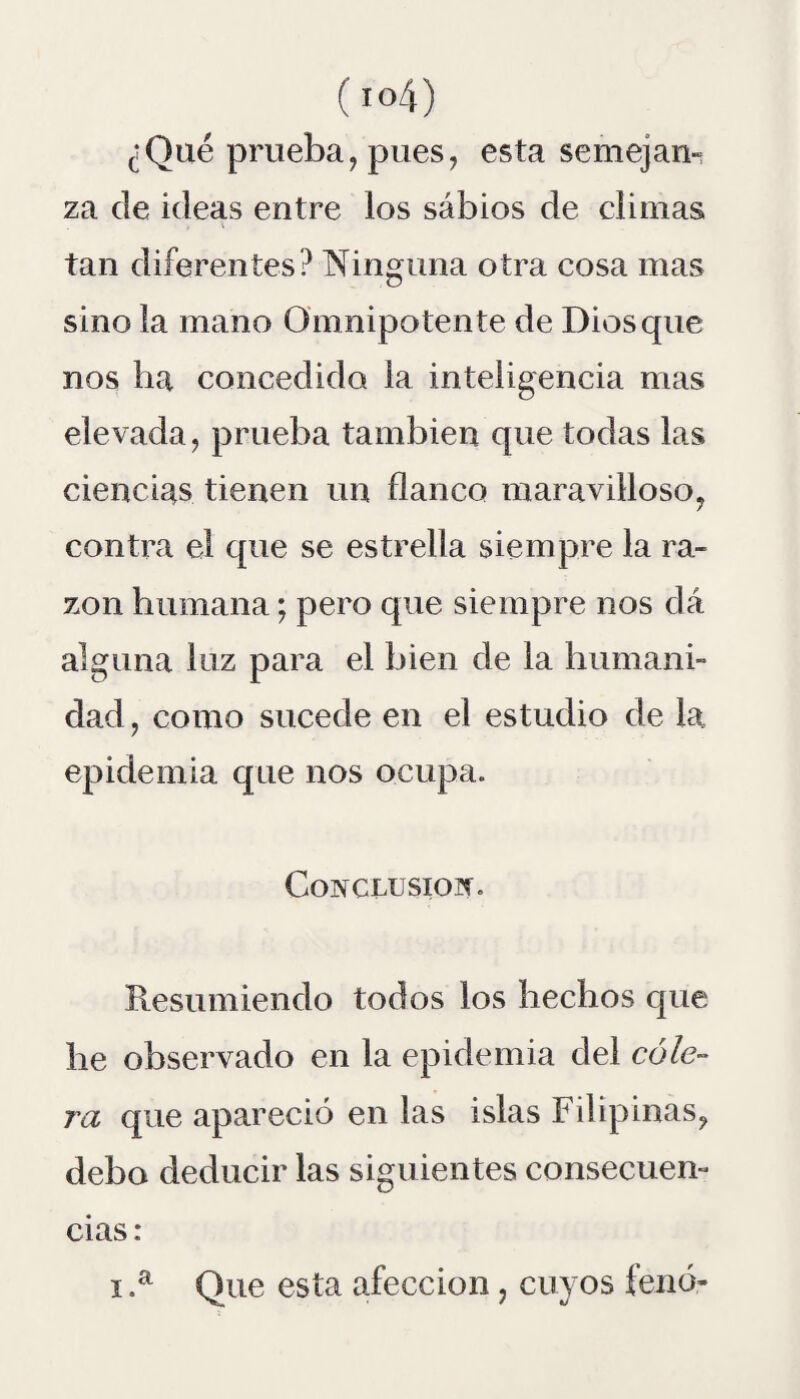 ¿Qué prueba, pues, esta semejan» za de ideas entre los sabios de climas tan diferentes? Ninguna otra cosa mas sino la mano Omnipotente de Dios que nos ha concedido la inteligencia mas elevada, prueba también que todas las ciencias tienen un flanco maravilloso, contra el que se estrella siempre la ra¬ zón humana; pero que siempre nos dá alguna luz para el bien de la humani¬ dad, como sucede en el estudio de la epidemia que nos ocupa. Conclusión. Resumiendo todos los hechos que he observado en la epidemia del cóle¬ ra que apareció en las islas Filipinas, debo deducir las siguientes consecuen¬ cias : i.a Que esta afección , cuyos fenó-