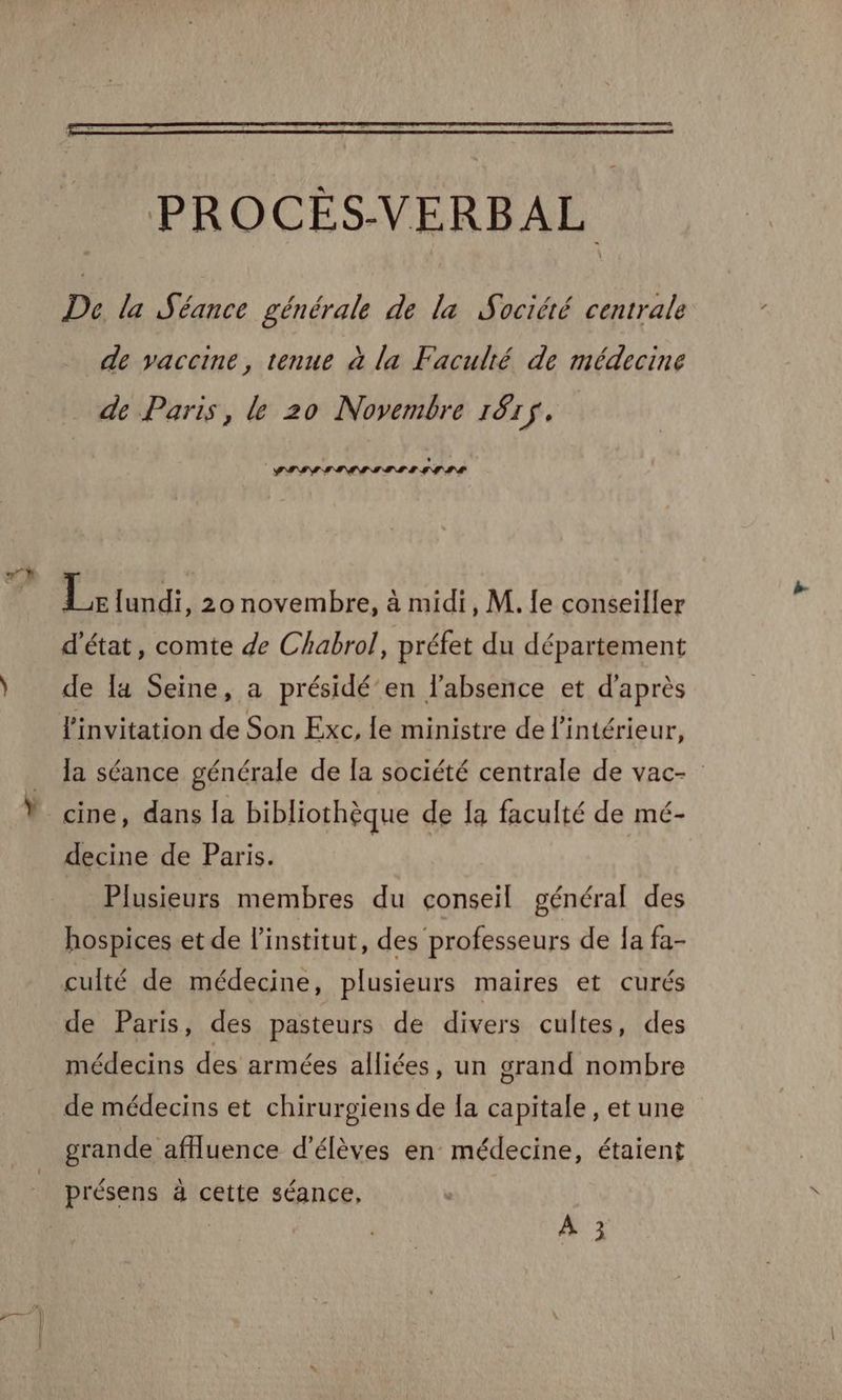 PROCÈS-VERBAL De la Séance générale de la Société centrale de vaccine, tenue à la Faculté de médecine de Paris, le 20 Novembre 187$. PISE IIS ISS III Te lundi, 2onovembre, à midi, M. fe conseiller d'état, comte de Chabrol, préfet du département de [4 Seine, a présidé’en l'absence et d'après l'invitation de Son Exc, le ministre de l’intérieur, la séance générale de la société centrale de vac- cine, dans la bibliothèque de 1a faculté de mé- decine de Paris. Plusieurs membres du conseil général des hospices et de l'institut, des professeurs de Ia fa- de Paris, des pasteurs de divers cultes, des médecins des armées alliées, un grand nombre de médecins et chirurgiens de la capitale, et une grande afHuence d'élèves en médecine, étaient présens à cette séance, | A 3