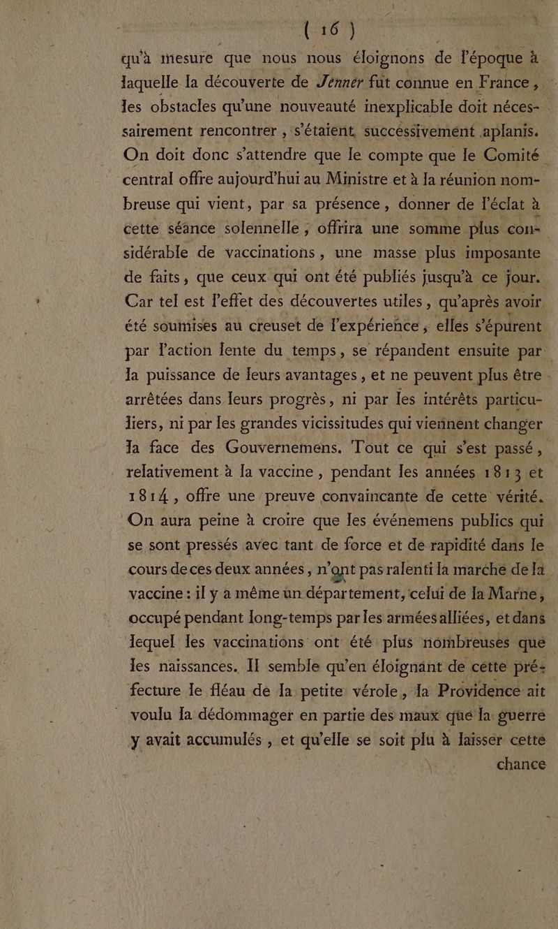 TON het qu'à mesure que nous nous éloïgnons de l'époque à laquelle la découverte de Jenner fut connue en. ct rance a) les obstacles qu'une nouveauté inexplicable doit néces- sairement rencontrer , s'étaient, successivement .aplanis. On doit donc s'attendre que le compte que le Comité central offre aujourd’ hui au Ministre et à Ia réunion nom- breuse qui vient, par sa présence, donner de l'éclat à cette séance solennelle ; offrira une somme. plus con» sidérable de vaccinations, une masse plus imposante de faits, que ceux qui ont été publiés jusqu'à ce jour. Car tel est l’effet des découvertes utiles, qu'après avoir été souinises au creuset de l'expérience ; elles s'épurent par laction lente du temps, se répandent ensuite par. Ia puissance de leurs avantages ; et ne peuvent plus être - arrêtées dans leurs progrès, ni par les intérêts particu- liers, ni par les grandes vicissitudes qui viennent changer Ta face des Gouvernemens. Tout ce qui s'est passé, relativement à [a vaccme , pendant les années 1813 et | 1814, offre une preuve convaincante de cette vérité. On aura peine à croire que Îles événemens publics qui se sont pressés avec tant de force et dé rapidité dans le cours de ces deux années, n'ont pas ralenti Ia marché de [à vaccine : il y à même ün département, celui de Ia Marne, occupé pendant long-temps par les arméesalliées, et dans Jequel les vaccinations ont été plus nombreuses que les naissances. II semble qu’en éloïgnant de cétte prés fecture le fléau de Ia petite vérole, Ia Providence ait voulu Ia dédommager en partie des maux qüée la: guerre y avait accumulés , et qu'elle se soit plu à laisser cette chance