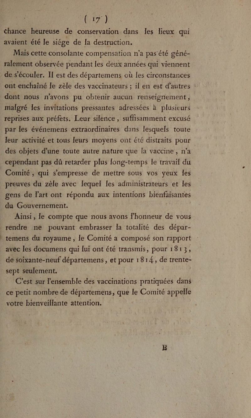 ALP, chance heureuse de conservation dans les lieux qui avaient été le siége de Ia destruction. Mais cette consolante compensation n’a pas'été géné- ralement observée pendant les deux années qui viennent de s'écouler. II est des départemens où les circonstances ont enchaîné le zèle des vaccinateurs ; il en est d’autres dont nous n'avons pu obtenir aucun renseignement , malgré les invitations pressantes adressées à plusieurs reprises aux préfets. Leur silence , suffisamment excusé par les événemens extraordinaires dans lesquels toute leur activité et tous leurs moyens ont été distraits pour des objets d’une toute autre nature que [a vaccine , n’a cependant pas dû retarder plus long-temps le travail du Comité , qui s’empresse de mettre sous vos yeux Îes preuves du zèle avec lequel les administrateurs et les gens de l'art ont répondu aux intentions bienfaisantes du Gouvernement. Ainsi , le compte que nous avons l'honneur de vous LL dd temens du royaume , le Comité a composé son rapport avec les documens qui lui ont été transmis, pour 1813, de soïxante-neuf départemens, et pour 1814, de trente- ‘C’est sur l'ensemble des vaccinations pratiquées dans ce petit nombre de départemens, que le Comité appelle votre bienveiïllante attention.