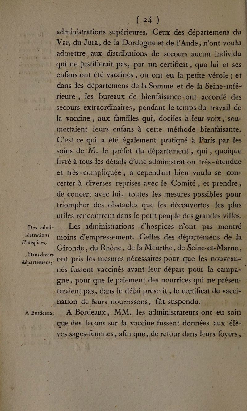 admettre aux distributions de secours aucun. individu qui ne justifierait pas, par un certificat, que lui et ses enfans ont été vaccinés , ou ont eu la petite vérole ; et dans Îles départemens de la Somme et de la Seine-mfé- rieure , les bureaux de bienfaisance ,ont accordé des secours extraordinaires, pendant le temps du travail de la vaccine, aux familles qui, dociles à eur voix, sou- x mettaient leurs enfans à cette méthode bienfaisante. soins de M, le préfet du département , qui , quoique Des admi- nistrations d’hospices, Dansdivers départemens; A Bordeaux; et très-compliquée , a cependant bien voulu se con- certer à diverses reprises avec le Comité , et prendre, triompher des obstacles que les découvertes les plus utiles rencontrent dans le petit peuple des grandes villes, Gironde, du Rhône, de la Meurthe, de Seine-et-Marne, ont pris les mesures nécessaires pour que les nouveau- que des Îecons sur la vaccine fussent données aux élè- *