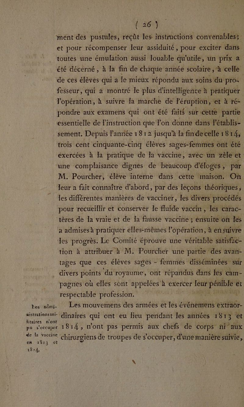 les aûmi- mistrations int- litaires n'ont en 1813 ct 1914 (36) et pour récompenser leur assiduité, pour exciter ‘dans toutes une émulation aussi louable qu'utile, un prix a été décerné, à Ia fin de chaque année scolaire , à celle de ces élèves qui a Ie mieux répondu aux soins du pro: fesseur, qui a montré le plus d'intelligence à pratiquer opération, à suivre fa marche de léruption, et à ré- pondre aux examens qui ont été faits sur cette partie essentielle de instruction que Pon donne dans l'établis- sement. Depuis l'année 18 12 jusqu'à la finde celle 18 14, trois cent cinquante-cinq élèves sages- -femmes ont été exercées à Ja pratique de la vaccine, avéc un zèle et une complaisance dignes de beaucoup d'éloges , par M. Pourcher, élève interne dans cette maison. Où leur a fait connaître d'abord, par des Iecons théoriques j les différentes manières de vacciner, les divers procédés pour recueillir et conserver le fluide vaccin, es carac- tères de Îa vraie et de Ia fausse vaccine ; ensuite on les a admises à pratiquer elles-mêmes l'opération, à en suivre les progrès. Le Comité éprouve une véritable satisfac- tion à attribuer à M. Pourcher une partie des avan- tages que ces élèves sages - femmes disséminées sur divers Fee ‘du royaume, ont répandus dans {és cam- pagnes où elles sont appelées à exercer leur pénible e ét respectable profession. ji ln Les mouvemens des armées et tu créer dinaires qui ont eu lieu perdant les années 1813 ét 1814, n'ont pas permis aux chefs de corps ñi aux chirurgiens de troupes de s'occuper, d'une manière suivie,