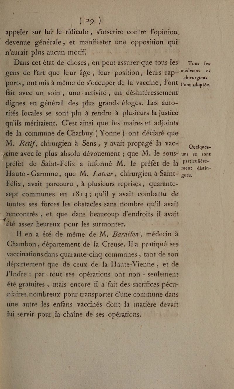 (129$ } appeler sur lur le ridicule , s'inscrire contre lopinion, devenue générale, et manifester une opposition qui n'aurait plus aucun motif. ; Dans cet état de choses, on peut assurer que tous les Tous es , A .. , médecins e gens de FAR La Ia ge , leur position, fes oi SALE AR ports, ont mis à même de s'occuper de Îa vaccine, l'ont jont adoptée. fait avec un soin, une -activité, un désintéressement dignes en général des plus grands éloges. Les auto- rités locales se sont plu à rendre à plusieurs la justice qu'ils méritaient. C’est ainsi que les maires et adjoints de la commune de Charbuy { Yonne ) ont déclaré que M. Retif, chirurgien à Sens, y avait propagé Îa vac- Eu. Æine avec le plus absolu dévouement ; que M. le sous- uns se sont _ préfet de Saint-Félix a informé M. le préfet de la Lei opeoi Haute - Garonne, que M. Zatour, chirurgien à Saint- sus, Félix, avait parcouru , à plusieurs reprises, quarante- sept communes en 1913; quil y avait combattu de toutes ses forces les obstacles sans nombre qu'il avait rencontrés , et que dans beaucoup d’endroits il avait été assez heureux pour les surmonter. IH en a été de même de M. Barailon, médecin à Chambon, département de Ia Creuse. I a pratiqué ses vaccinations dans quarante-cinq communes , tant de son département que de ceux de la Haute-Vienne , et de Indre : par-tout ses opérations ont non - seulement été gratuites , mais encore il a fait des sacrifices pécu- niaires nombreux pour transporter d’une commune dans une autre les enfans vaccinés dont la matière devait lui sérvir pour la chaîne de ses opérations. {