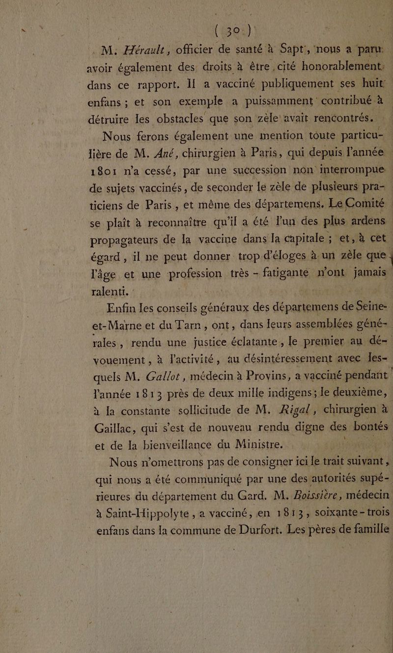 | (508) . M: Æérault, officier de santé à Sapt', nous a paru avoir également des, droits à être cité honorablement. dans ce rapport. Il a vacciné publiquement ses huit enfans ; et son exemple a puissamment contribué à détruire Îles obstacles que son zèle avait rencontrés. : . Nous ferons également une mention toute particu- lière de M. Ané, chirurgien à Paris, qui depuis l’année 1801 n'a cessé, par une succession non interrompue. de sujets vaccinés , de seconder le zèle de plusieurs pra- ticiens de Paris, et même des départemens. Le Comité . se plaît à reconnaître qu'il a été un des plus ardens propagateurs de la vaccine dans la capitale ; et, à cet un , il ne peut donner trop d’éloges à. un zèle que | lâge et une profession très - fatiganté n ’ont jamais ent. Enfin les conseils généraux des départemens de Seine- et-Marne et du Tarn, ont, dans leurs assemblées géné- rales , rendu une justice éclatante, le premier au dé- vouement , à l'activité, au désintéressement avec Îes- quels M. Gallot, médecin à Provins, a vacciné pendant | l’année 1813 près de deux mille indigens; le deuxième, à la constante sollicitude de M. Risal, chirurgien à Gaillac, qui s’est de nouveau rendu digne des baies et de la bienveillance du Ministre. | Nous n’omettrons pas de consigner ici le trait suivant qui nous a été communiqué par une des autorités supé- rieures du département du Gard. M. Rères médecin à Saint-Hippolyte , a vacciné, en 1813; soixante - trois _enfans dans la commune de Durfort. Les pères de famille