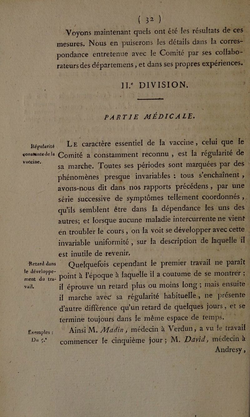 ‘Voyons maintenant quels ont été les résultats de ces . mesures. Nous en puiserons Îes détails dans Îa corres- pondance entretenue avec Île Comité par ses collabo- rateurs des départemens , et dans ses propres expériences. À. 11: DIVISION. | , | PARTIE MÉDICALE. Régularité LE caractère essentiel de la vaccine, celui que le consntedela Comité a constamment reconnu , est la régularité de jé sa marche. Toutes ses périodes sont marquées par des : phénomènes presque invariables : tous s’enchaînent , avons-nous dit dans nos rapports précédens, par une série successive de symptômes tellement coordonnés ,. qu'ils semblent être dans Îa dépendance les uns des autres; et lorsque aucune maladie intercurrente ne vient en troubler le cours, on la voit se développer avec cette invariable uniformité , sur la description de laquelle ls est inutile de revenir, “ | Retard dans Quelquefois cependant le Lrétner. travail ne part SRE point à l’époque à laquelle il a coutume de se montrér ; + vails il éprouve un retard plus ou moins long ; mais ensuite - il marche avec sa régularité habituelle, ne présente d'autre différence qu’un retard de quelques jours , et se. termine toujours dans le même espace de temps. Exemples: Ainsi M, Madin; médecin à Verdun, a vu Île travail Du ft commencer le cinquième Jour ; M. David, médecin à. Andresy,