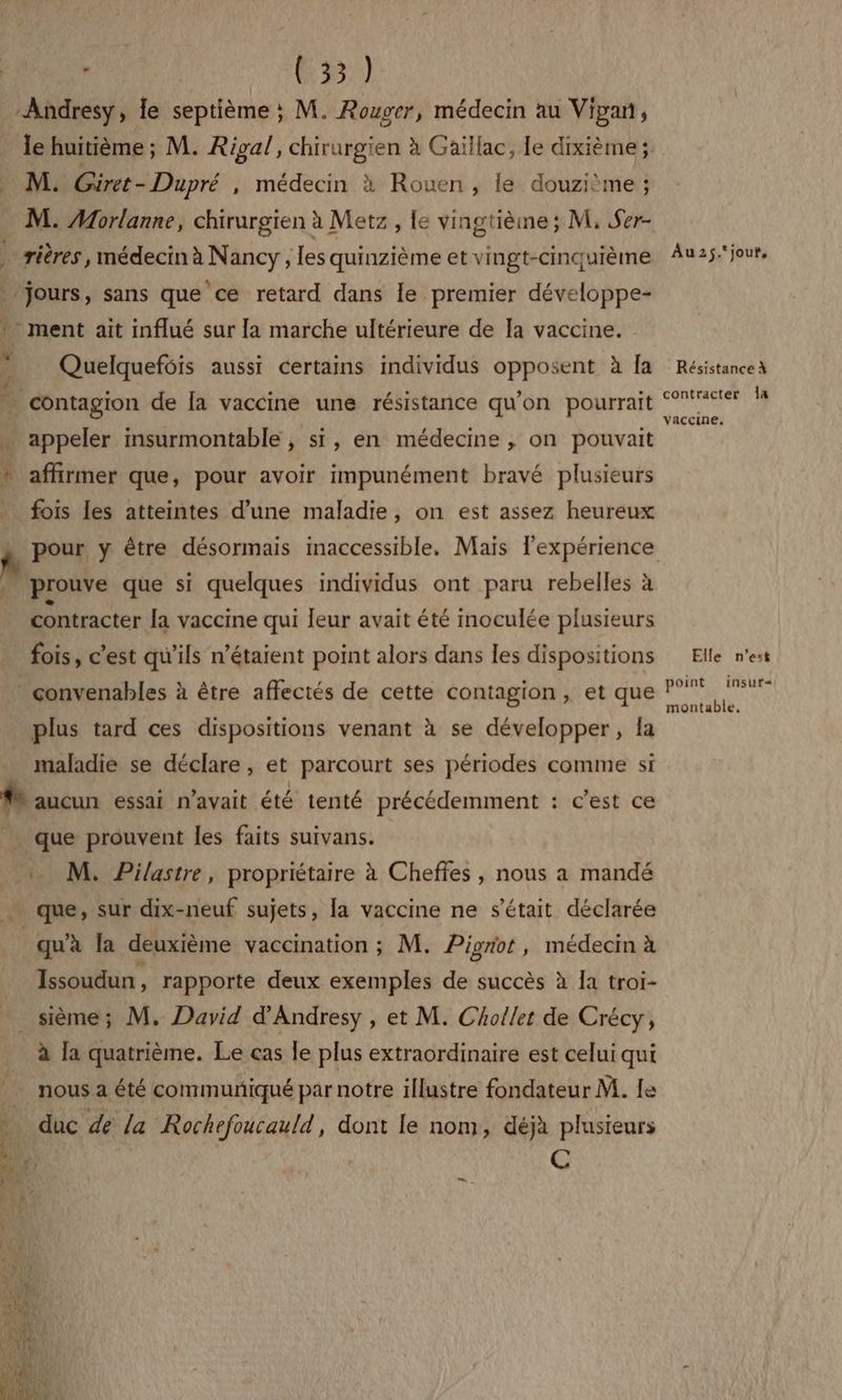 Andresy, le septième ; M. Rouger, médecin au Vipan, » M: Güiret- Dupré , médecin à Rouen , le douzième ; ÿ rières , médecin à Nancy, les quinzième et vingt-cinqurème jours, sans que ce retard dans le premier développe- » ment ait influé sur [a marche ultérieure de Ia vaccine. g Quelqueféis aussi certains individus opposent à [a contagion de la vaccine une résistance qu'on pourrait … appeler insurmontable , si, en médecine , on pouvait ! affirmer que, pour avoir impunément bravé plusieurs - fois les atteintes d’une maladie, on est assez heureux prouve que si quelques individus ont paru rebelles à contracter [a vaccine qui leur avait été moculée plusieurs fois, c’est qu’ils n’étaient point alors dans les dispositions * convenables à être affectés de cette contagion, et que plus tard ces dispositions venant à se développer, la maladie se déclare, et parcourt ses périodes comme si # aucun essai n'avait été tenté précédemment : c’est ce que prouvent les faits suivans. _… M. Pilastre, propriétaire à Cheffes , nous a mandé que, sur dix-neuf sujets, la vaccine ne s'était déclarée qu'à la deuxième vaccination ; M. Pigriot , médecin à Issoudun , rapporte deux exemples de succès à Ia troi- _sième; M. David d'Andresy , et M. Cholet de Crécy, à la quatrième. Le cas le plus extraordinaire est celui qui ï nous a été communiqué par notre illustre fondateur M. Le k duc de la Rochefoucauld, dont le nom, déjà plusieurs | C _ Au2$.jour, Résistance à contracter 1a vaccine. Elle n’est point insut+ montable.